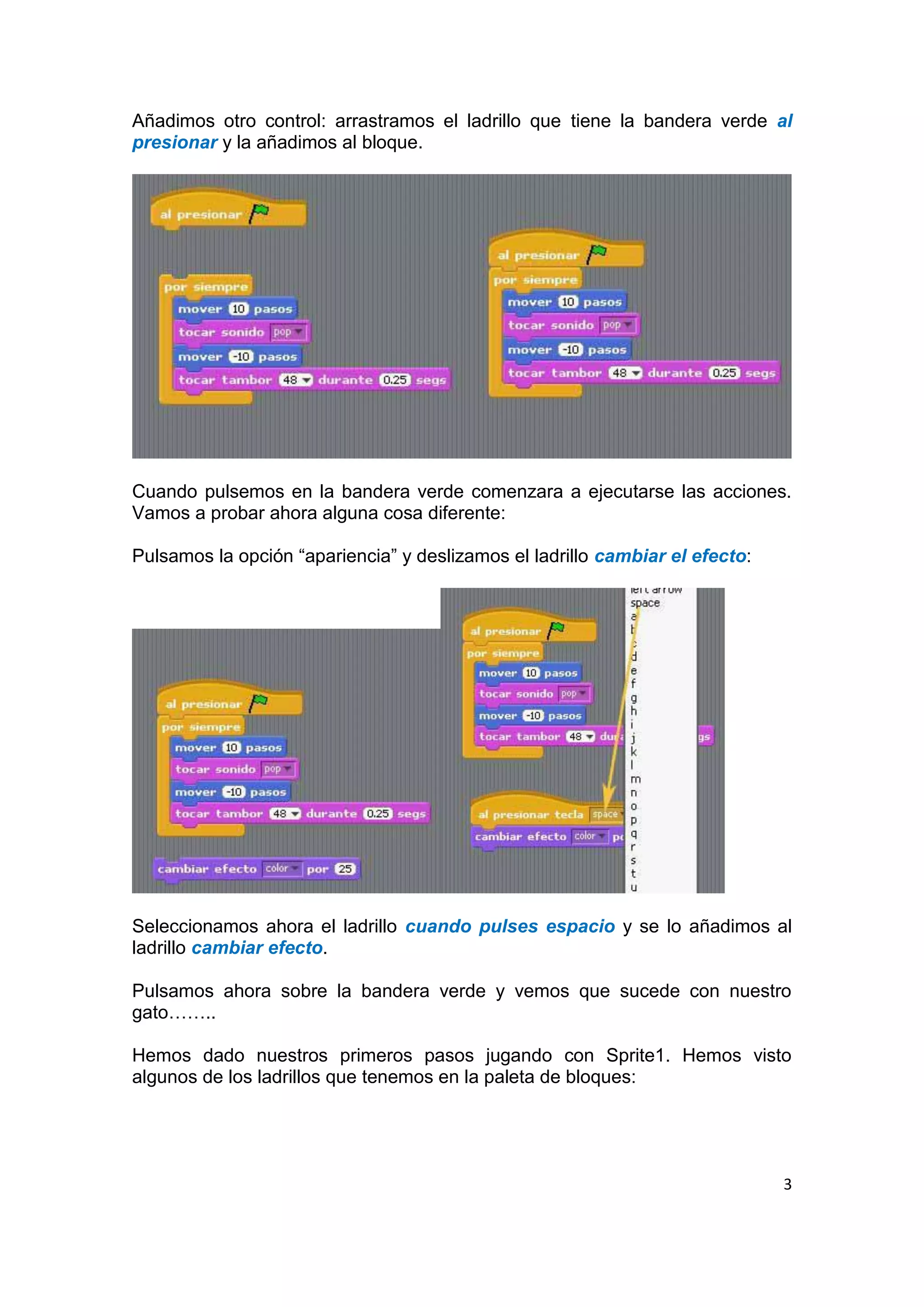 3
Añadimos otro control: arrastramos el ladrillo que tiene la bandera verde al
presionar y la añadimos al bloque.
Cuando pulsemos en la bandera verde comenzara a ejecutarse las acciones.
Vamos a probar ahora alguna cosa diferente:
Pulsamos la opción “apariencia” y deslizamos el ladrillo cambiar el efecto:
Seleccionamos ahora el ladrillo cuando pulses espacio y se lo añadimos al
ladrillo cambiar efecto.
Pulsamos ahora sobre la bandera verde y vemos que sucede con nuestro
gato……..
Hemos dado nuestros primeros pasos jugando con Sprite1. Hemos visto
algunos de los ladrillos que tenemos en la paleta de bloques:
 