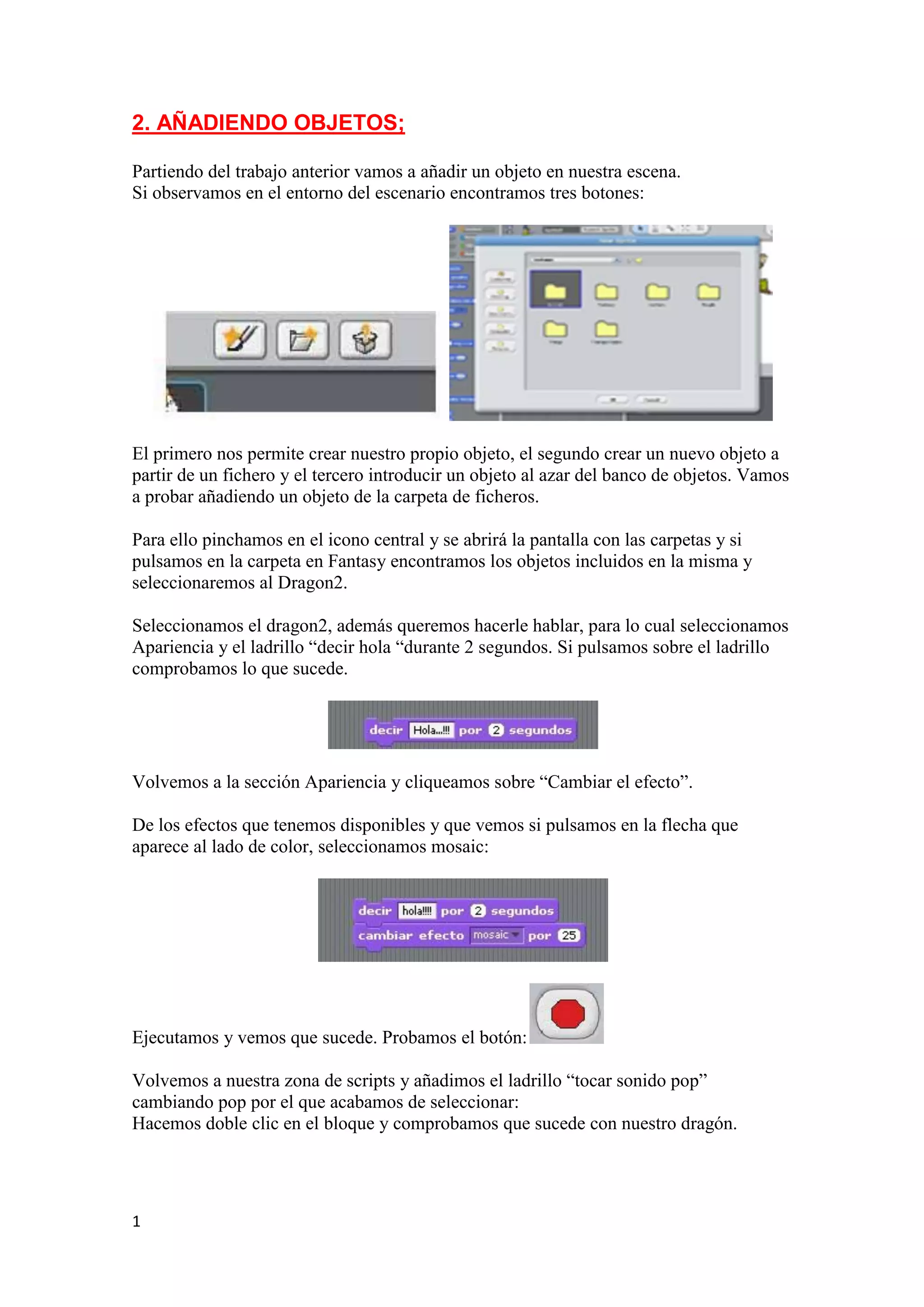 1
2. AÑADIENDO OBJETOS;
Partiendo del trabajo anterior vamos a añadir un objeto en nuestra escena.
Si observamos en el entorno del escenario encontramos tres botones:
El primero nos permite crear nuestro propio objeto, el segundo crear un nuevo objeto a
partir de un fichero y el tercero introducir un objeto al azar del banco de objetos. Vamos
a probar añadiendo un objeto de la carpeta de ficheros.
Para ello pinchamos en el icono central y se abrirá la pantalla con las carpetas y si
pulsamos en la carpeta en Fantasy encontramos los objetos incluidos en la misma y
seleccionaremos al Dragon2.
Seleccionamos el dragon2, además queremos hacerle hablar, para lo cual seleccionamos
Apariencia y el ladrillo “decir hola “durante 2 segundos. Si pulsamos sobre el ladrillo
comprobamos lo que sucede.
Volvemos a la sección Apariencia y cliqueamos sobre “Cambiar el efecto”.
De los efectos que tenemos disponibles y que vemos si pulsamos en la flecha que
aparece al lado de color, seleccionamos mosaic:
Ejecutamos y vemos que sucede. Probamos el botón:
Volvemos a nuestra zona de scripts y añadimos el ladrillo “tocar sonido pop”
cambiando pop por el que acabamos de seleccionar:
Hacemos doble clic en el bloque y comprobamos que sucede con nuestro dragón.
 