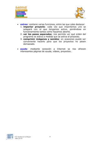• extras: contiene varias funciones, entre las que cabe destacar:
1. importar proyecto: cada vez que importemos uno se
solapará con el que tengamos activo, poniéndose en
funcionamiento tantos como hayamos abierto.
2. ver los pasos separados: nos permite ver qué orden del
programa se activa a medida que se activa el proyecto.
3. comprimir imágenes y sonidos: en ocasiones puede ser
conveniente hacerlo para que los proyectos no pesen
demasiado.
• ayuda: mediante conexión a Internet se nos ofrecen
interesantes páginas de ayuda, vídeos, proyectos…
CG Sanlúcar la Mayor
Julio 2018
8
 