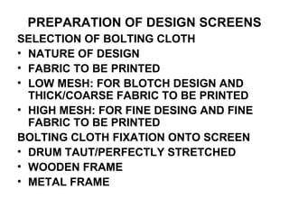 PREPARATION OF DESIGN SCREENS SELECTION OF BOLTING CLOTH NATURE OF DESIGN FABRIC TO BE PRINTED LOW MESH: FOR BLOTCH DESIGN AND THICK/COARSE FABRIC TO BE PRINTED HIGH MESH: FOR FINE DESING AND FINE FABRIC TO BE PRINTED BOLTING CLOTH FIXATION ONTO SCREEN DRUM TAUT/PERFECTLY STRETCHED WOODEN FRAME METAL FRAME 