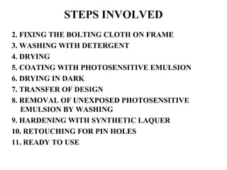 STEPS INVOLVED 2. FIXING THE BOLTING CLOTH ON FRAME 3. WASHING WITH DETERGENT 4. DRYING 5. COATING WITH PHOTOSENSITIVE EMULSION 6. DRYING IN DARK 7. TRANSFER OF DESIGN 8. REMOVAL OF UNEXPOSED PHOTOSENSITIVE EMULSION BY WASHING 9. HARDENING WITH SYNTHETIC LAQUER 10. RETOUCHING FOR PIN HOLES 11. READY TO USE 