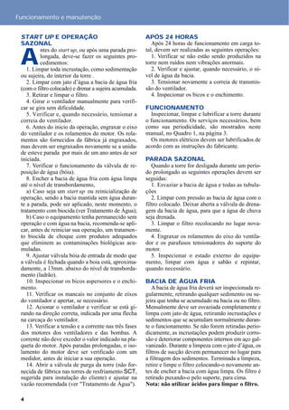 START UP E OPERAÇÃO
SAZONAL
A
ntes do start up, ou após uma parada pro-
longada, deve-se fazer os seguintes pro-
cedimentos:
1. Limpar toda incrustação, como sedimentação
ou sujeira, do interior da torre .
2. Limpar com jato d’água a bacia de água fria
(com o filtro colocado) e drenar a sujeira acumulada.
3. Retirar e limpar o filtro.
4. Girar o ventilador manualmente para verifi-
car se gira sem dificuldade.
5. Verificar e, quando necessário, tensionar a
correia do ventilador.
6. Antes do inicio da operação, engraxar o eixo
do ventilador e os rolamentos do motor. Os rola-
mentos são fornecidos da fábrica já engraxados,
mas devem ser engraxados novamente se a unida-
de esteve parada por mais de um ano antes de ser
iniciada.
7. Verificar o funcionamento da válvula de re-
posição de água (bóia).
8. Encher a bacia de água fria com água limpa
até o nível de transbordamento,
a) Caso seja um start up ou reinicialização de
operação, sendo a bacia mantida sem água duran-
te a parada, pode ser aplicado, neste momento, o
tratamento com biocida (ver Tratamento de Água);
b) Caso o equipamento tenha permanecido sem
operação e com água na bacia, recomenda-se apli-
car, antes de reiniciar sua operação, um tratamen-
to biocida de choque com produtos adequados
que eliminem as contaminações biológicas acu-
muladas.
9. Ajustar válvula bóia de entrada de modo que
a válvula é fechada quando a boia está, aproxima-
damente, a 13mm. abaixo do nível de transborda-
mento (ladrão).
10. Inspecionar os bicos aspersores e o enchi-
mento.
11. Verificar os mancais no conjunto de eixos
do ventilador e apertar, se necessário.
12. Acionar o ventilador e verificar se está gi-
rando na direção correta, indicada por uma flecha
na carcaça do ventilador.
13. Verificar a tensão e a corrente nas três fases
dos motores dos ventiladores e das bombas. A
corrente não deve exceder o valor indicado na pla-
queta do motor. Após paradas prolongadas, o iso-
lamento do motor deve ser verificado com um
medidor, antes de iniciar a sua operação.
14. Abrir a válvula de purga da torre (não for-
necida de fábrica nas torres de resfriamento SCT,
sugerida para instalação do cliente) e ajustar na
vazão recomendada (ver "Tratamento de Água").
APÓS 24 HORAS
Após 24 horas de funcionamento em carga to-
tal, devem ser realizadas as seguintes operações:
1. Verificar se não estão sendo produzidos na
torre nem ruídos nem vibrações anormais.
2. Verificar e ajustar, quando necessário, o ní-
vel de água da bacia.
3. Tensionar novamente a correia de transmis-
são do ventilador.
4. Inspecionar os bicos e o enchimento.
FUNCIONAMENTO
Inspecionar, limpar e lubrificar a torre durante
o funcionamento. Os serviços necessários, bem
como sua periodicidade, são mostrados neste
manual, no Quadro 1, na página 3.
Os motores elétricos devem ser lubrificados de
acordo com as instruções do fabricante.
PARADA SAZONAL
Quando a torre for desligada durante um perío-
do prolongado as seguintes operações devem ser
seguidas:
1. Esvaziar a bacia de água e todas as tubula-
ções
2. Limpar com pressão as bacia de água com o
filtro colocado. Deixar aberta a válvula de drena-
gem da bacia de água, para que a água de chuva
seja drenada.
3. Limpar o filtro recolocando no lugar nova-
mente.
4. Engraxar os rolamentos do eixo do ventila-
dor e os parafusos tensionadores do suporte do
motor.
5. Inspecionar o estado externo do equipa-
mento, limpar com água e sabão e repintar,
quando necessário.
BACIA DE ÁGUA FRIA
A bacia de água fria deverá ser inspecionada re-
gularmente, retirando qualquer sedimento ou su-
jeira que tenha se acumulado na bacia ou no filtro.
Mensalmente deve ser esvaziada completamente e
limpa com jato de água, retirando incrustações e
sedimentos que se acumulam normalmente duran-
te o funcionamento. Se não forem retiradas perio-
dicamente, as incrustações podem produzir corro-
são e deteriorar componentes internos em aço gal-
vanizado. Durante a limpeza com o jato d’água, os
filtros de sucção devem permanecer no lugar para
a filtragem dos sedimentos. Terminada a limpeza,
retire e limpe o filtro colocando-o novamente an-
tes de encher a bacia com água limpa. Os filtro é
retirado puxando-o pelo suporte, para cima.
Nota: não utilizar ácidos para limpar o filtro.
Funcionamento e manutenção
4
 