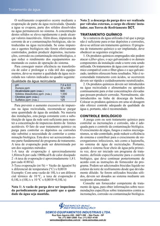 O resfriamento evaporativo ocorre mediante a
evaporação de parte da água recirculada. Quando
a água se evapora, parte dos sólidos dissolvidos
na água permanecem no sistema. A concentração
destes sólidos se eleva rapidamente e pode alcan-
çar valores inaceitáveis. Além disso, impurezas da
corrente de ar e contaminações biológicas, são in-
troduzidas na água recirculada. Se estas impure-
zas e agentes biológicos não forem efetivamente
controlados, podem produzir depósitos, incrusta-
ções, corrosão ou contaminação microbiológica, o
que reduz o rendimento dos equipamentos au-
mentando os custos de operação do sistema.
Para conseguir maior eficiência na transferên-
cia de calor e prolongar a vida útil dos equipa-
mentos, deve-se manter a qualidade da água recir-
culada nos valores indicados no quadro seguinte:
Para prevenir o aumento excessivo de impure-
zas na água recirculada, recomenda-se purgar
uma quantidade de água da unidade. Na maioria
das instalações, esta purga constante com a subs-
tituição de água da rede será suficiente para man-
ter a concentração de impurezas dentro de limites
aceitáveis. O fato de usar tratamento químico ou
purga para controlar os depósitos ou corrosões
não substitui a necessidade de controlar a conta-
minação biológica. Esta deve ser acrescentada co-
mo parte fundamental do programa de tratamento.
A taxa de evaporação pode ser determinada por
um dos seguintes métodos:
1-A taxa de evaporação é aproximadamente
1,8litros/h por cada 1000kcal/h de calor dissipado
2 -A taxa de evaporação é aproximadamente 1,8 l.
por cada 4180 kJ.
3-Taxa evaporação (m3
/h) = Vazão de água(m3
/h)
x diferencial de temperatura (ºC) x 0,0018
Exemplo: Com uma vazão de 10L/s e um diferen-
cial térmico de 10 ºC, a taxa de evaporação é
0,18L/s (10L/s x 10 ºC x 0,0018=0,18L/s)
Nota 1: A vazão de purga deve ser inspeciona-
da periodicamente para garantir que a quali-
dade da água seja mantida.
Nota 2: a descarga da purga deve ser realizada
por válvulas externas, a cargo do cliente/ insta-
lador, nas Torres de Resfriamento SCT.
TRATAMENTO QUÍMICO
Se a natureza da água utilizada é tal que a purga
não é suficiente para evitar depósitos e corrosões,
deve-se utilizar um tratamento químico. O progra-
ma de tratamento químico a ser implantado, deve
obedecer as seguintes exigências:
1. Os produtos químicos empregados não podem
atacar o fiber-glass, o aço galvanizado e os demais
componentes da instalação onde a torre esta sendo
utilizada. Os tratamentos de água com material quí-
mico compatível com o fiber-glass e o aço galvani-
zado, também oferecem bons resultados. Não é re-
comendado tratamento com ácidos, se ocorrerem
devem ser rápida e cuidadosamente neutralizados.
2. Os produtos químicos devem ser introduzidos
na água recirculada e alimentados ou apoiados
continuamente para evitar concentrações elevadas
que possam produzir corrosão. Normalmente, são
introduzidos na linha de descarga da bomba.
Colocar os produtos químicos em uma só dosagem
não oferece controle adequado da qualidade da
água e, portanto, não é recomendado.
CONTROLE BIOLÓGICO
A purga com ou sem tratamento químico para
controlar as incrustações e corrosão, não é ade-
quada para o controle da contaminação biológica.
O crescimento de algas, fungos e outros microrga-
nismos, se não controlado, pode reduzir a eficiência
do sistema e contribuir para o crescimento de mi-
crorganismos infecciosos, tais como a legionella,
no sistema de água de recirculação. Portanto,
quando o sistema ficar cheio de água pela primei-
ra vez, deve ser iniciado um programa de trata-
mento, definido especificamente para o controle
biológico, que deve continuar posteriormente de
acordo com as instruções do fornecedor do pro-
grama. Podem ser adicionados biocidas líquido no
coletor da torre de resfriamento desde que devida-
mente diluído. Se forem utilizados biocidas sóli-
dos, devem ser dosados ao sistema mediante um
recipiente alimentador.
Consulte um fornecedor competente de trata-
mento de água, para obter informações sobre reco-
mendações específicas sobre tratamentos contra as
incrustações, corrosão ou contaminação biológica.
Tratamento da água
SEMCO EQUIPAMENTOS INDUSTRIAIS LTDA.
Rua Dom Aguirre 438 - 04671-390 - São Paulo - SP
Tel: (11) 5681-2000 Fax: (11) 5521-4140
semcobac@semcobac.com.br - www.semcobac.com.br
pH 7,0 a 9,0
Dureza ppm 30 a 500
Alcalinidade ppm (máx.) 500
Sólidos dissolvidos ppm (máx.) 1.000
Cloretos ppm (máx.) 125
Sulfatos ppm (máx.) 125
Qualidade da água recirculada
 