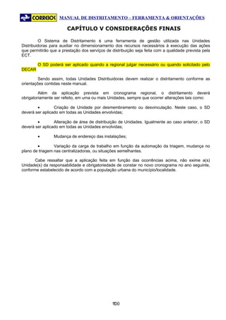 MANUAL DE DISTRITAMENTO – FERRAMENTA & ORIENTAÇÕES

                        CAPÍTULO V CONSIDERAÇÕES FINAIS

         O Sistema de Distritamento é uma ferramenta de gestão utilizada nas Unidades
Distribuidoras para auxiliar no dimensionamento dos recursos necessários à execução das ações
que permitirão que a prestação dos serviços de distribuição seja feita com a qualidade prevista pela
ECT.

        O SD poderá ser aplicado quando a regional julgar necessário ou quando solicitado pelo
DECAR

         Sendo assim, todas Unidades Distribuidoras devem realizar o distritamento conforme as
orientações contidas neste manual.

         Além da aplicação prevista em cronograma regional, o distritamento deverá
obrigatoriamente ser refeito, em uma ou mais Unidades, sempre que ocorrer alterações tais como:

        •        Criação de Unidade por desmembramento ou desvinculação. Neste caso, o SD
deverá ser aplicado em todas as Unidades envolvidas;

        •        Alteração de área de distribuição de Unidades. Igualmente ao caso anterior, o SD
deverá ser aplicado em todas as Unidades envolvidas;

        •        Mudança de endereço das instalações;

        •        Variação da carga de trabalho em função da automação da triagem, mudança no
plano de triagem nas centralizadoras, ou situações semelhantes.

       Cabe ressaltar que a aplicação feita em função das ocorrências acima, não exime a(s)
Unidade(s) da responsabilidade e obrigatoriedade de constar no novo cronograma no ano seguinte,
conforme estabelecido de acordo com a população urbana do município/localidade.




                                               100
                                                1
 