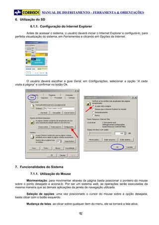 MANUAL DE DISTRITAMENTO – FERRAMENTA & ORIENTAÇÕES

6. Utilização do SD

           6.1.1. Configuração do Internet Explorer

          Antes de acessar o sistema, o usuário deverá iniciar o Internet Explorer e configurá-lo, para
perfeita visualização do sistema, em Ferramentas e clicando em Opções da Internet.




          O usuário deverá escolher a guia Geral, em Configurações, selecionar a opção “A cada
visita à página” e confirmar no botão Ok.




7. Funcionalidades do Sistema

           7.1.1. Utilização do Mouse

        Movimentação: para movimentar através da página basta posicionar o ponteiro do mouse
sobre o ponto desejado e acioná-lo. Por ser um sistema web, as operações serão executadas da
mesma maneira que as demais aplicações da janela de navegação utilizada.

         Seleção de opções: uma vez posicionado o cursor do mouse sobre a opção desejada,
basta clicar com o botão esquerdo.

        Mudança de telas: ao clicar sobre qualquer item do menu, ele se tornará a tela ativa.


                                                 12
                                                  1
 