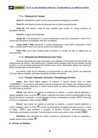 MANUAL DE DISTRITAMENTO – FERRAMENTA & ORIENTAÇÕES



           7.1.2. Utilização do Teclado

        Tecla F1: será aberta a ajuda on-line para a janela de navegação do sistema.

        Tecla F3: será aberta uma tela de pesquisa web na parte esquerda da tela.

       Tecla F4: será aberta a lista de sites visitados pelo usuário no campo endereço do
navegador utilizado.

        Tecla F5: a página será atualizada.

         Teclas Alt + F4 (pressionar e manter pressionada a tecla Alt e pressionar a tecla F4): o
usuário sairá da janela do navegador web ativo do sistema.

        Teclas Shift + TAB (pressionar e manter pressionada a tecla Shift e pressionar a tecla
TAB): o usuário poderá retornar ao campo anterior da mesma tela.

        Tecla TAB: serve para navegar entre os botões ou campos da tela ou página que se
encontrar ativa.

           7.1.3. Utilização dos Botões/Ícones das Telas

         Deve ser observado que toda a operação a ser realizada no SD deverá ser feita através dos
botões/ícones do sistema. Isto significa que, o usuário deverá acessar cada tela que desejar através
do Menu, e usar os botões para executar funções como: incluir informações, alterar e/ou relacionar
dados e excluir algum dado do sistema.

       No entanto, antes de ser abordado o funcionamento de cada tela, deverá ser observado
como se realiza a inserção, alteração e exclusão de dados do sistema.

           7.1.4. Inclusão, Alteração, Exclusão e Classificação de Itens

         Incluir: Para incluir algum registro no sistema, o usuário deverá clicar no botão
                 . Ao acioná-lo, será aberta a tela de inserção de novos dados, com campos limpos e
prontos para a inserção. Após isso, o usuário deverá inserir os dados solicitados na respectiva tela
da rotina onde se encontra.

        Alterar: para alterar um registro já existente no sistema, o usuário deverá selecionar o
registro desejado, clicar no ícone     e fazer a alteração dos dados conforme apresentados na tela.
Depois de realizar a operação, o usuário deverá confirmar as alterações no botão        . Para não
confirmar as alterações, clicar no botão        .

        Excluir: para excluir um registro já existente no sistema, o usuário deverá selecionar o
registro desejado, clicar no ícone   , verificar as informações do registro que será excluído, e clicar
no botão               para confirmar a exclusão. O sistema mostrará, automaticamente, uma
informação confirmando a exclusão. Para abandonar a rotina sem excluir, clicar no botão          .

        Classificar: para classificar em ordem crescente ou decrescente os itens já existentes, o
usuário deverá clicar no botão    .

8. Acesso ao Sistema


                                                 13
                                                  1
 