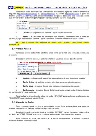 MANUAL DE DISTRITAMENTO – FERRAMENTA & ORIENTAÇÕES

         Para iniciar o uso do sistema de Distritamento é necessário digitar na barra de endereço o
seguinte: http://intranetsistemas/siop/ ou http://sac0509/siop/ ou, ainda, http://sac0527/siop/ a partir do
Internet Explorer. Ao abrir a página, o Sistema solicitará a digitação do usuário e da senha de acesso
que deverá ter sido cadastrado por um gestor hierarquicamente superior ao usuário.




                 Usuário – é o operador do Sistema. Digitar o nome do usuário.

                 Senha – é uma série de caracteres que formará, juntamente com o nome do
usuário, o login de acesso ao sistema. Digitar a senha do usuário e confirmar no botão “Entrar”.

    Obs.: Caso o usuário não disponha de senha usar: Usuário: CONSULTAR, Senha:
CONSULTA.

   8.1. Primeiro Acesso

         Para cada usuário cadastrado, o sistema cria e envia, por e-mail, uma senha de acesso para
o usuário.

         Em caso de primeiro acesso, o sistema solicita do usuário a criação de outra senha.




                 Usuário – este campo é preenchido automaticamente com o nome do usuário.

                 Senha Antiga – é o código enviado pelo sistema para o primeiro acesso.

                 Senha Nova – o usuário deverá criar e digitar o novo código de acesso.

               Confirmação – o usuário deverá digitar novamente a nova senha (mesma digitada
no campo anterior) para confirmar.

      Para finalizar o procedimento, clicar no botão “GRAVAR” para confirmar as alterações ou
“CANCELAR” para o sistema não confirmar.

   8.2. Alteração de Senha

        Caso o usuário deseje ou sinta a necessidade, poderá fazer a alteração de sua senha de
acesso, mesmo depois da troca obrigatória do primeiro acesso.

        Para isso, o usuário ao invés de clicar no botão “ENTRAR”, na tela de acesso, deverá clicar
no botão “ALTERAR SENHA” e proceder conforme as instruções descritas no item anterior.

        Após informar o nome do usuário e a senha corretamente, o sistema mostrará,
automaticamente, o menu principal.



                                                   14
                                                    1
 