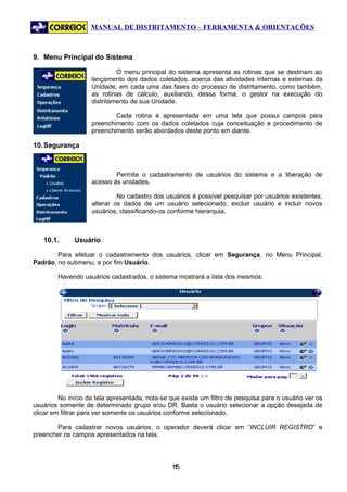 MANUAL DE DISTRITAMENTO – FERRAMENTA & ORIENTAÇÕES



9. Menu Principal do Sistema

                             O menu principal do sistema apresenta as rotinas que se destinam ao
                    lançamento dos dados coletados, acerca das atividades internas e externas da
                    Unidade, em cada uma das fases do processo de distritamento, como também,
                    as rotinas de cálculo, auxiliando, dessa forma, o gestor na execução do
                    distritamento de sua Unidade.

                            Cada rotina é apresentada em uma tela que possui campos para
                    preenchimento com os dados coletados cuja conceituação e procedimento de
                    preenchimento serão abordados deste ponto em diante.

10. Segurança



                            Permite o cadastramento de usuários do sistema e a liberação de
                    acesso às unidades.

                             No cadastro dos usuários é possível pesquisar por usuários existentes,
                    alterar os dados de um usuário selecionado, excluir usuário e incluir novos
                    usuários, classificando-os conforme hierarquia.



   10.1.      Usuário

        Para efetuar o cadastramento dos usuários, clicar em Segurança, no Menu Principal,
Padrão, no submenu, e por fim Usuário.

        Havendo usuários cadastrados, o sistema mostrará a lista dos mesmos.




         No início da tela apresentada, nota-se que existe um filtro de pesquisa para o usuário ver os
usuários somente de determinado grupo e/ou DR. Basta o usuário selecionar a opção desejada de
clicar em filtrar para ver somente os usuários conforme selecionado.

       Para cadastrar novos usuários, o operador deverá clicar em “INCLUIR REGISTRO” e
preencher os campos apresentados na tela.




                                                15
                                                 1
 