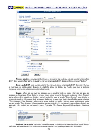 MANUAL DE DISTRITAMENTO – FERRAMENTA & ORIENTAÇÕES




       Tipo de Usuário: serve para identificar se o usuário faz parte ou não do quadro funcional da
ECT. Se o usuário fizer parte do quadro, marcar Empregado ECT. Caso contrário, marcar “Outros”.

        Empregado ECT: se o campo anterior for marcado como empregado ECT, deve-se informar
a matrícula do colaborador. Depois de digitá-la, clicar no botão, ou ‘TAB”, para que o sistema
recupere o nome do colaborador automaticamente.

         Grupo: refere-se ao nível de acesso que o usuário terá, ou seja, refere-se ao grau de
acesso na hierarquia. Para definir o grupo, clicar sobre o nome do grupo na janela “Sem Acesso”
para selecioná-lo, depois no botão > para transferi-lo para a janela “Com Acesso” que definirá o
grupo do usuário. O usuário terá acesso a todos os grupos que forem transferidos para a janela
“Com Acesso”. Para desfazer, selecionar o grupo e clicar no botão < para o grupo selecionado voltar
para a janela “Sem Acesso”. Cabe ressaltar que se o usuário for cadastrado como Gestor Local, por
exemplo, não poderá ser cadastrado como Operador SD, Gestor Regional SD ou Gestor Nacional
SD.




         Horários de Acesso: permite o usuário acessar o sistema nos dias marcados e nos horário
definidos. Ao selecionar o dia, automaticamente abre-se uma janela para escolha do horário.
                                               16
                                                1
 