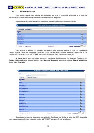 MANUAL DE DISTRITAMENTO – FERRAMENTA & ORIENTAÇÕES

   10.2.     Liberar Acessos

         Esta rotina serve para definir as unidades em que o operador acessará e o nível de
visualização dos cadastros das unidades de determinada Regional.

        Havendo usuários cadastrados, o sistema apresentará todos os nomes na tela.




        Para liberar o acesso do usuário, de acordo com sua DR, digitar o login do usuário no
campo login e clicar em pesquisar, clicar no botão de edição e, na tela seguinte, selecionar a DR
desejada e clicar no botão “ALTERAR” (ao final da página) para confirmar a seleção.

         A liberação só será permitida seguindo os níveis de hierarquia do sistema. Desse modo,
Gestor Nacional deve liberar acesso para Gestor Regional, este libera para Gestor Local que
libera para Operador.




        Selecionar a regional desejada, para Gestor Regional, ou digitar a faixa de CEP desejada,
para os demais usuários e clicar no botão “ALTERAR” para confirmar a seleção.



                                              18
                                               1
 