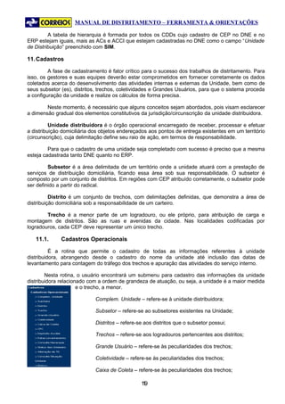 MANUAL DE DISTRITAMENTO – FERRAMENTA & ORIENTAÇÕES

         A tabela de hierarquia é formada por todos os CDDs cujo cadastro de CEP no DNE e no
ERP estejam iguais, mais as ACs e ACCI que estejam cadastradas no DNE como o campo “Unidade
de Distribuição” preenchido com SIM.

11. Cadastros

         A fase de cadastramento é fator crítico para o sucesso dos trabalhos de distritamento. Para
isso, os gestores e suas equipes deverão estar comprometidos em fornecer corretamente os dados
coletados acerca do desenvolvimento das atividades internas e externas da Unidade, bem como de
seus subsetor (es), distritos, trechos, coletividades e Grandes Usuários, para que o sistema proceda
a configuração da unidade e realize os cálculos de forma precisa.

        Neste momento, é necessário que alguns conceitos sejam abordados, pois visam esclarecer
a dimensão gradual dos elementos constitutivos da jurisdição/circunscrição da unidade distribuidora.

          Unidade distribuidora é o órgão operacional encarregado de receber, processar e efetuar
a distribuição domiciliária dos objetos endereçados aos pontos de entrega existentes em um território
(circunscrição), cuja delimitação define seu raio de ação, em termos de responsabilidade.

         Para que o cadastro de uma unidade seja completado com sucesso é preciso que a mesma
esteja cadastrada tanto DNE quanto no ERP.

         Subsetor é a área delimitada de um território onde a unidade atuará com a prestação de
serviços de distribuição domiciliária, ficando essa área sob sua responsabilidade. O subsetor é
composto por um conjunto de distritos. Em regiões com CEP atribuído corretamente, o subsetor pode
ser definido a partir do radical.

          Distrito é um conjunto de trechos, com delimitações definidas, que demonstra a área de
distribuição domiciliária sob a responsabilidade de um carteiro.

        Trecho é a menor parte de um logradouro, ou ele próprio, para atribuição de carga e
montagem de distritos. São as ruas e avenidas da cidade. Nas localidades codificadas por
logradouros, cada CEP deve representar um único trecho.

   11.1.      Cadastros Operacionais

          É a rotina que permite o cadastro de todas as informações referentes à unidade
distribuidora, abrangendo desde o cadastro do nome da unidade até inclusão das datas de
levantamento para contagem do tráfego dos trechos e apuração das atividades do serviço interno.

        Nesta rotina, o usuário encontrará um submenu para cadastro das informações da unidade
distribuidora relacionado com a ordem de grandeza de atuação, ou seja, a unidade é a maior medida
                      e o trecho, a menor.

                             Complem. Unidade – refere-se à unidade distribuidora;

                             Subsetor – refere-se ao subsetores existentes na Unidade;

                             Distritos – refere-se aos distritos que o subsetor possui;

                             Trechos – refere-se aos logradouros pertencentes aos distritos;

                             Grande Usuário – refere-se às peculiaridades dos trechos;

                             Coletividade – refere-se às peculiaridades dos trechos;

                             Caixa de Coleta – refere-se às peculiaridades dos trechos;

                                                 19
                                                  1
 