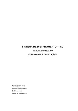 SISTEMA DE DISTRITAMENTO — SD
                              MANUAL DO USUÁRIO

                           FERRAMENTA & ORIENTAÇÕES




Desenvolvido por:
Hellen Bragança Oliveira
Revisado por:
Gérson de Deus Passos
 