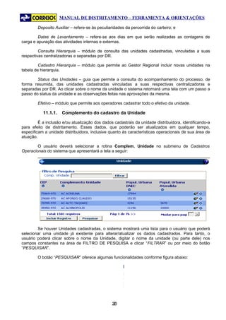 MANUAL DE DISTRITAMENTO – FERRAMENTA & ORIENTAÇÕES

        Deposito Auxiliar – refere-se às peculiaridades da percorrida do carteiro; e

        Datas de Levantamento – refere-se aos dias em que serão realizadas as contagens de
carga e apuração das atividades internas e externas.

         Consulta Hierarquia – módulo de consulta das unidades cadastradas, vinculadas a suas
respectivas centralizadoras e separadas por DR.

         Cadastro Hierarquia – módulo que permite ao Gestor Regional incluir novas unidades na
tabela de hierarquia.

        Status das Unidades – guia que permite a consulta do acompanhamento do processo, de
forma resumida, das unidades cadastradas vinculadas a suas respectivas centralizadoras e
separadas por DR. Ao clicar sobre o nome da unidade o sistema retornará uma tela com um passo a
passo do status da unidade e as observações feitas nas aprovações da mesma.

        Efetivo – módulo que permite aos operadores cadastrar todo o efetivo da unidade.

           11.1.1.   Complemento do cadastro da Unidade

         É a inclusão e/ou atualização dos dados cadastrais da unidade distribuidora, identificando-a
para efeito de distritamento. Esses dados, que poderão ser atualizados em qualquer tempo,
especificam a unidade distribuidora, inclusive quanto às características operacionais de sua área de
atuação.

        O usuário deverá selecionar a rotina Complem. Unidade no submenu de Cadastros
Operacionais do sistema que apresentará a tela a seguir:




        Se houver Unidades cadastradas, o sistema mostrará uma lista para o usuário que poderá
selecionar uma unidade já existente para alterar/atualizar os dados cadastrados. Para tanto, o
usuário poderá clicar sobre o nome da Unidade, digitar o nome da unidade (ou parte dele) nos
campos constantes na área de FILTRO DE PESQUISA e clicar “FILTRAR” ou por meio do botão
“PESQUISAR”.

        O botão “PESQUISAR” oferece algumas funcionalidades conforme figura abaixo:




                                                20
                                                 2
 