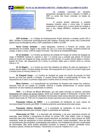 MANUAL DE DISTRITAMENTO – FERRAMENTA & ORIENTAÇÕES

                                                       As unidades marcadas em vermelho
                                              apresentam divergência entre o cadastro no DNEC e
                                              ERP ou ainda não foram incluídas na tabela de
                                              hierarquia.

                                                       O usuário deverá selecionar a unidade
                                              desejada clicando sobre o nome dela. O sistema
                                              preencherá o campo com o nome oficial da unidade e
                                              com o seu código MCMCU, conforme postaria de
                                              criação.



          CEP Unidade: – é o Código de Endereçamento Postal atribuído à unidade (sufixo 970 a
989). Também é preenchido automaticamente pelo sistema. Quando este campo não é preenchido
significa que há divergência entre o CEP cadastrado no DNE e no ERP.

          Nome Compl. Unidade: – nome designado, conforme a Portaria de criação, para
identificação da Unidade. Digitar o tipo (CDD, AC, etc.) e o nome da Unidade, conforme portaria de
criação, e após o nome, a DR de origem (Formato: Tipo Nome da Unidade/DR/Sigla).

          Hr Ini Unidade: – é o horário de abertura da unidade em função do horário de chegada da
carga. O MANDIS (módulo 6, capítulo 2, item 1.1) orienta que a unidade seja aberta 10 minutos
antes do horário de chegada da carga, previsto em ficha técnica. O usuário deverá digitar o horário-
padrão 24 horas, não esquecendo do 0 (zero) no primeiro dígito para o horário (hora ou minuto)
inferior a 10.

         Hr Ini Registr.: – é o horário de início dos trabalhos do efetivo do setor de registrados. O
usuário deverá digitar o horário-padrão 24 horas, não esquecendo do 0 (zero) no primeiro dígito para
o horário (hora ou minuto) inferior a 10.

        Hr Chegada Carga: – é o horário de chegada da carga em função do previsto na ficha
técnica da linha que atende à Unidade. O usuário deverá digitar o horário-padrão 24 horas, não
esquecendo do 0 (zero) no primeiro dígito para o horário (hora ou minuto) inferior a 10.

        Mesa Carteiro: – é a especificação da quantidade de direções das mesas dos carteiros.
Havendo mais de um modelo na Unidade, informar o modelo predominante. O usuário deverá
selecionar um dos modelos já cadastrados no sistema.

          TOA: – é o Tempo de Outras Atividades, que não estão incluídas no sistema, exercidas
diariamente pelo efetivo do serviço interno, desde que estejam ligadas à distribuição. O tempo deve
ser digitado em minutos. Quaisquer atividades mencionadas neste campo deverão ser justificadas no
campo Observação do TOA com os respectivos tempos apurados para cada atividade justificada.

        População Urbana do DNEC: – é a quantidade de habitantes na zona urbana do
município/cidade fornecido pelo IBGE. O sistema preenche automaticamente este campo.

        População Urbana Atendida: – é a quantidade de habitantes na zona urbana do
município/cidade atendida pela Unidade. Digitar a quantidade de habitantes.

        Observação do TOA: – é a descrição das atividades, e de seus respectivos tempos de
execução, para justificar o lançamento do tempo no campo TOA. Para digitar, clicar no espaço
reservado para essa finalidade. O usuário deverá descrever as atividades e seus tempos em 4000
caracteres. Antes de caracterizar e incluir atividades como sendo “outras atividades”, deve ser feito
um levantamento das atividades contempladas pelo sistema, com finalidade de eliminar a duplicidade
de informações. Não serão aceitas atividades previstas no sistema e também atividades como:
Ginástica Laboral; Vendas de Produtos; Treinamento no Local de Trabalho (TLT ), etc.

                                                22
                                                 2
 