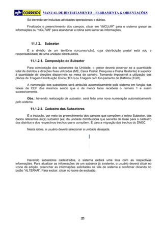 MANUAL DE DISTRITAMENTO – FERRAMENTA & ORIENTAÇÕES

        Só deverão ser incluídas atividades operacionais e diárias.

        Finalizado o preenchimento dos campos, clicar em “INCLUIR” para o sistema gravar as
informações ou “VOLTAR” para abandonar a rotina sem salvar as informações.



           11.1.2.    Subsetor

        É a divisão de um território (circunscrição), cuja distribuição postal está sob a
responsabilidade de uma unidade distribuidora.

           11.1.2.1. Composição do Subsetor

         Para composição dos subsetores da Unidade, o gestor deverá observar se a quantidade
total de distritos e direções fixas utilizadas (ME, Caixa Postal, Pesquisa e Posta Restante) é superior
à quantidade de direções disponíveis na mesa de carteiro. Tornando impossível a utilização dos
planos de Triagem Distribuição Única (TDU) ou Triagem com Grupamento de Distritos (TGD).

        A numeração dos subsetores será atribuída automaticamente pelo sistema em função das
faixas de CEP dos mesmos sendo que o de menor faixa receberá o número 1 e assim
sucessivamente.

         Obs.: havendo realocação de subsetor, será feito uma nova numeração automaticamente
pelo sistema.

           11.1.2.2. Cadastro dos Subsetores

         É a inclusão, por meio do preenchimento dos campos que compõem a rotina Subsetor, dos
dados referentes ao(s) subsetor (es) da unidade distribuidora que servirão de base para o cadastro
dos distritos e dos respectivos trechos que o compõem. E para a migração dos trechos do DNEC.

        Nesta rotina, o usuário deverá selecionar a unidade desejada.




        Havendo subsetores cadastrados, o sistema exibirá uma lista com as respectivas
informações. Para atualizar as informações de um subsetor já existente, o usuário deverá clicar no
ícone de edição, preencher as informações solicitadas na tela do sistema e confirmar clicando no
botão “ALTERAR”. Para excluir, clicar no ícone de exclusão.




                                                 23
                                                  2
 