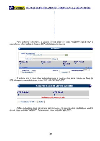 MANUAL DE DISTRITAMENTO – FERRAMENTA & ORIENTAÇÕES




       Para cadastrar subsetores, o usuário deverá clicar no botão “INCLUIR REGISTRO” e
preencher as informações de faixa de CEP solicitadas pelo sistema.




       O sistema cria o novo rótulo automaticamente e mostra a tela para inclusão da faixa de
CEP. O operador deverá clicar no botão “INCLUIR FAIXA DE CEP”.




        Após a inclusão da faixa, para gravar as informações no sistema sobre o subsetor, o usuário
deverá clicar no botão “INCLUIR”. Para retornar, clicar no botão “VOLTAR”.




                                               24
                                                2
 