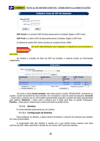 MANUAL DE DISTRITAMENTO – FERRAMENTA & ORIENTAÇÕES




         CEP Inicial: é o primeiro CEP da faixa pertencente à Unidade. Digitar o CEP inicial.

         CEP Final: é o último CEP da faixa pertencente à Unidade. Digitar o CEP final.

         O sistema só aceita CEP dentro da faixa da unidade (Fonte: DNE).

                            Só serão disponibilizados para migração os logradouros que pertençam a
          ATENÇÃO

esta faixa.

        Ao finalizar a inclusão da faixa de CEP da Unidade, o sistema mostra as informações
cadastradas.




         Tal como a rotina Compl Unidade, esta rotina possui o botão “PESQUISAR”, permitindo ao
usuário, a partir da escolha de uma Unidade, ver a situação e o tipo de saída da pesquisa. Consulta
– indica para o sistema que as informações apresentadas seguirão o padrão das telas apresentadas
pelo sistema. Relatório – indica para o sistema que a saída será feita no padrão Flashpaper.
Planilha – indica para o sistema que a saída será feita no padrão Excel.

              11.1.3.   Distritos
         É a área atendida diariamente por um carteiro.
              11.1.3.1. Configuração de Distritos

       Para configurar os distritos, o gestor deverá considerar o conjunto de variáveis que resultem
em maior produtividade.

        A composição ideal dos distritos é aquela em o que distrito possui apenas uma faixa
contínua de CEP. Não é permitido a divisão de um mesmo CEP entre dois distritos.



                                                 25
                                                  2
 