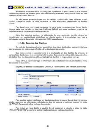 MANUAL DE DISTRITAMENTO – FERRAMENTA & ORIENTAÇÕES

         Ao observar as características do tráfego dos logradouros, o gestor deverá buscar o menor
percurso improdutivo, de maneira que a percorrida termine próxima do seu ponto de início, e a não-
repetição de trechos do percurso.

        Se não houver aumento do percurso improdutivo, a distribuição deve iniciar-se o mais
próximo possível da região de maior densidade de carga e/ou maior concentração de serviços
nobres.

         Para logradouros com grande densidade de carga e que comportem mais de um distrito,
deve-se evitar sua partição do tipo Lado PAR-Lado ÍMPAR, pois essa montagem ocasiona, na
maioria dos casos, percursos improdutivos maiores.

         Além dos aspectos técnicos, na elaboração de uma percorrida, também devem ser
consideradas as características específicas do distrito. Assim, é imprescindível que haja a
participação conjunta do carteiro e do supervisor (SO) nessa atividade.

           11.1.3.2. Cadastro dos Distritos

        É a inclusão dos dados referentes aos distritos da unidade distribuidora que servirá de base
para o cadastro dos trechos que definirão a área de atuação do carteiro.

         Esta rotina permite o cadastramento e a atualização: a) dos distritos da Unidade, b)
transporte na distribuição, c) do tempo improdutivo, d) da distância improdutiva, e) tempo para outras
atividades, f) do tipo de percorrida, g) locomoção para o distrito e h) frequência de entrega.

        Nesta rotina, o sistema carrega as informações da unidade selecionada/atualizada na rotina
de cadastro de subsetores.

        Se já houver distritos cadastrados na Unidade, o sistema exibirá uma lista com os mesmos.




        Para atualizar as informações de um distrito já existente, o usuário deverá clicar no ícone de
edição, preencher as informações solicitadas na tela do sistema e confirmar clicando no botão
“ALTERAR”. Para excluir, clicar no ícone de exclusão.

       Para incluir um novo distrito, o usuário deverá selecionar o subsetor e clicar no botão
“INCLUIR REGISTRO” e preencher as informações solicitadas na tela pelo sistema.




                                                26
                                                 2
 