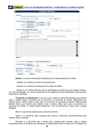MANUAL DE DISTRITAMENTO – FERRAMENTA & ORIENTAÇÕES




        Distrito: é a área de distribuição domiciliária sob a responsabilidade do carteiro.

          Unidade: é a unidade que está em processamento.

          Subsetor: é o subsetor escolhido para vinculação do distrito.

          Distrito: é um número atribuído para a identificação do distrito de uma Unidade. Atribuir,
por meio da digitação, um número sequencial de três algarismos para identificação do(s) distrito(s)
existente(s) na Unidade.

          Transporte na Distribuição: é a forma como o distrito é percorrido. Bicicleta para distritos
onde o carteiro utiliza a bicicleta para se locomover na percorrida do distrito. Motocicleta para
distritos onde o carteiro utiliza a moto para se locomover na percorrida do distrito. Pedestre para
distritos feitos a pé. Veículo para distritos onde o carteiro utiliza carro para se locomover na
percorrida do distrito. O usuário deverá selecionar o tipo da percorrida e clicar sobre a opção
desejada.

        Atual: é a percorrida realizada até o presente momento.

         Viável: é a percorrida ideal proposta pelo sistema. Preenchido automaticamente pelo
sistema, após os cálculos.

       Proposta: é a percorrida que o distrito terá, proposta pela Unidade, após a análise
comparativa entre as Sínteses das Atividades de Distritamento Atual e Viável com a finalidade de
                                                 27
                                                  2
 