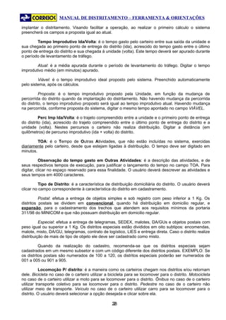 MANUAL DE DISTRITAMENTO – FERRAMENTA & ORIENTAÇÕES

implantar o distritamento. Visando facilitar a operação, ao realizar o primeiro cálculo o sistema
preencherá os campos a proposta igual ao atual.

        Tempo Improdutivo Ida/Volta: é o tempo gasto pelo carteiro entre sua saída da unidade e
sua chegada ao primeiro ponto de entrega do distrito (ida), acrescido do tempo gasto entre o último
ponto de entrega do distrito e sua chegada à unidade (volta). Este tempo deverá ser apurado durante
o período de levantamento de tráfego.

        Atual: é a média apurada durante o período de levantamento do tráfego. Digitar o tempo
improdutivo médio (em minutos) apurado.

         Viável: é o tempo improdutivo ideal proposto pelo sistema. Preenchido automaticamente
pelo sistema, após os cálculos.

          Proposta: é o tempo improdutivo proposto pela Unidade, em função da mudança de
percorrida do distrito quando da implantação do distritamento. Não havendo mudança da percorrida
do distrito, o tempo improdutivo proposto será igual ao tempo improdutivo atual. Havendo mudança
na percorrida, conforme proposta do sistema, digitar o mesmo tempo apontado no campo VIÁVEL.

          Perc Imp Ida/Volta: é o trajeto compreendido entre a unidade e o primeiro ponto de entrega
do distrito (ida), acrescido do trajeto compreendido entre o último ponto de entrega do distrito e a
unidade (volta). Nestes percursos o carteiro não realiza distribuição. Digitar a distância (em
quilômetros) de percurso improdutivo (ida + volta) do distrito.

         TOA: é o Tempo de Outras Atividades, que não estão incluídas no sistema, exercidas
diariamente pelo carteiro, desde que estejam ligadas à distribuição. O tempo deve ser digitado em
minutos.

          Observação do tempo gasto em Outras Atividades: é a descrição das atividades, e de
seus respectivos tempos de execução, para justificar o lançamento do tempo no campo TOA. Para
digitar, clicar no espaço reservado para essa finalidade. O usuário deverá descrever as atividades e
seus tempos em 4000 caracteres.

          Tipo de Distrito: é a característica de distribuição domiciliária do distrito. O usuário deverá
clicar no campo correspondente à característica do distrito em cadastramento.

          Postal: efetua a entrega de objetos simples e sob registro com peso inferior a 1 Kg. Os
distritos postais se dividem em convencional, quando há distribuição em domicilio regular, e
expansão, para o cadastramento dos trechos que atendem aos requisitos mínimos da portaria
311/98 do MINICOM e que não possuam distribuição em domicilio regular.

          Especial: efetua a entrega de telegramas, SEDEX, malotes, DA/GUs e objetos postais com
peso igual ou superior a 1 Kg. Os distritos especiais estão divididos em oito subtipos: encomendas,
malote, misto, DA/GU, telegramas, contrato de logístico, LIES e entrega direta. Caso o distrito realize
distribuição de mais de tipo de objeto ele deve ser cadastrado como misto.

          Quando da realização do cadastro, recomenda-se que os distritos especiais sejam
cadastrados em um mesmo subsetor e com um código diferente dos distritos postais. EXEMPLO: Se
os distritos postais são numerados de 100 a 120, os distritos especiais poderão ser numerados de
001 a 005 ou 901 a 905.

           Locomoção P/ distrito: é a maneira como os carteiros chegam nos distritos e/ou retornam
dele. Bicicleta no caso de o carteiro utilizar a bicicleta para se locomover para o distrito. Motocicleta
no caso de o carteiro utilizar a moto para se locomover para o distrito. Ônibus no caso de o carteiro
utilizar transporte coletivo para se locomover para o distrito. Pedestre no caso de o carteiro não
utilizar meio de transporte. Veículo no caso de o carteiro utilizar carro para se locomover para o
distrito. O usuário deverá selecionar a opção desejada e clicar sobre ela.

                                                  28
                                                   2
 