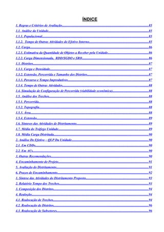 ÍNDICE
1. Regras e Critérios de Avaliação........................................................................................................85
1.1. Análise da Unidade.........................................................................................................................85
1.1.1. Populacional................................................................................................................................85
1.1.2. Tempo de Outras Atividades do Efetivo Interno........................................................................85
1.2. Carga...............................................................................................................................................86
1.2.1. Estimativa da Quantidade de Objetos a Receber pela Unidade.................................................86
1.2.2. Carga Dimensionada, RDD/SGDO e SRO................................................................................86
1.3. Distritos...........................................................................................................................................87
1.3.1. Carga e Densidade.......................................................................................................................87
1.3.2. Extensão, Percorrida e Tamanho dos Distritos..........................................................................87
1.3.3. Percurso e Tempo Improdutivos.................................................................................................87
1.3.4. Tempo de Outras Atividades........................................................................................................88
1.4. Simulação de Configuração de Percorrida (viabilidade econômica)...........................................88
1.5. Análise dos Trechos........................................................................................................................88
1.5.1. Percorrida.....................................................................................................................................88
1.5.2. Topografia....................................................................................................................................88
1.5.3. Área..............................................................................................................................................88
1.5.4. Extensão.......................................................................................................................................89
1.6. Sínteses das Atividades de Distritamento.......................................................................................89
1.7. Média do Tráfego Unidade.............................................................................................................89
1.8. Média Carga Distritada..................................................................................................................90
2. Análise De Efetivo – QLP Da Unidade.............................................................................................90
2.1. Em CDDs.........................................................................................................................................90
2.2. Em ACs............................................................................................................................................90
3. Outras Recomendações......................................................................................................................90
4. Encaminhamento do Projeto.............................................................................................................91
5. Avaliação do Distritamento...............................................................................................................91
6. Prazos de Encaminhamento..............................................................................................................92
1. Síntese das Atividades do Distritamento Proposto............................................................................93
2. Relatório Tempo dos Trechos............................................................................................................93
3. Composição dos Distritos...................................................................................................................94
4. Realoção.............................................................................................................................................94
4.1. Realocação de Trechos...................................................................................................................94
4.2. Realocação de Distritos...................................................................................................................96
4.3. Realocação de Subsetores...............................................................................................................96
 