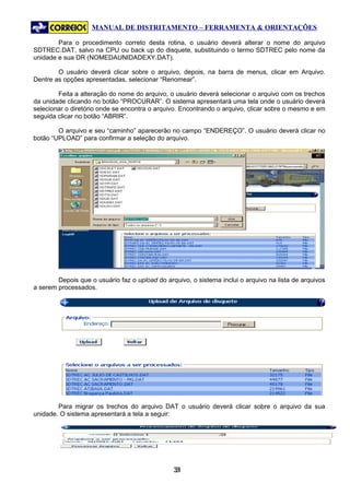 MANUAL DE DISTRITAMENTO – FERRAMENTA & ORIENTAÇÕES

        Para o procedimento correto desta rotina, o usuário deverá alterar o nome do arquivo
SDTREC.DAT, salvo na CPU ou back up do disquete, substituindo o termo SDTREC pelo nome da
unidade e sua DR (NOMEDAUNIDADEXY.DAT).

        O usuário deverá clicar sobre o arquivo, depois, na barra de menus, clicar em Arquivo.
Dentre as opções apresentadas, selecionar “Renomear”.

        Feita a alteração do nome do arquivo, o usuário deverá selecionar o arquivo com os trechos
da unidade clicando no botão “PROCURAR”. O sistema apresentará uma tela onde o usuário deverá
selecionar o diretório onde se encontra o arquivo. Encontrando o arquivo, clicar sobre o mesmo e em
seguida clicar no botão “ABRIR”.

        O arquivo e seu “caminho” aparecerão no campo “ENDEREÇO”. O usuário deverá clicar no
botão “UPLOAD” para confirmar a seleção do arquivo.




        Depois que o usuário faz o upload do arquivo, o sistema inclui o arquivo na lista de arquivos
a serem processados.




        Para migrar os trechos do arquivo DAT o usuário deverá clicar sobre o arquivo da sua
unidade. O sistema apresentará a tela a seguir:




                                                31
                                                 3
 