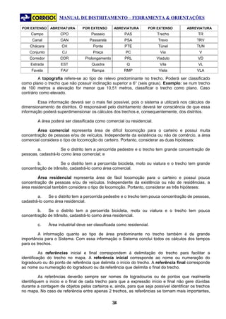 MANUAL DE DISTRITAMENTO – FERRAMENTA & ORIENTAÇÕES

POR EXTENSO    ABREVIATURA       POR EXTENSO       ABREVIATURA       POR EXTENSO        ABREVIATURA
     Campo           CPO              Passeio           PAS              Trecho               TR
     Canal           CAN             Passarela          PSA              Trevo               TRV
    Chácara           CH               Ponte            PTE              Túnel               TUN
    Conjunto          CJ               Praça             PC                Via                 V
    Corredor         COR           Prolongamento        PRL              Viaduto              VD
    Estrada          EST              Quadra             Q                Vila                VL
     Favela          FAV              Rampa             RMP               Viela               VLA

         A topografia refere-se ao tipo de relevo predominante no trecho. Poderá ser classificado
como plano o trecho que não possuir inclinação superior a 6° (seis graus). Exemplo: se num trecho
de 100 metros a elevação for menor que 10,51 metros, classificar o trecho como plano. Caso
contrário como elevado.

        Essa informação deverá ser o mais fiel possível, pois o sistema a utilizará nos cálculos de
dimensionamento de distritos. O responsável pelo distritamento deverá ter consciência de que essa
informação poderá superdimensionar os cálculos dos trechos e, consequentemente, dos distritos.

        A área poderá ser classificada como comercial ou residencial.

        Área comercial representa área de difícil locomoção para o carteiro e possui muita
concentração de pessoas e/ou de veículos. Independente da existência ou não de comércio, a área
comercial considera o tipo de locomoção do carteiro. Portanto, considerar as duas hipóteses:

        a.           Se o distrito tem a percorrida pedestre e o trecho tem grande concentração de
pessoas, cadastrá-lo como área comercial; e

        b.          Se o distrito tem a percorrida bicicleta, moto ou viatura e o trecho tem grande
concentração de trânsito, cadastrá-lo como área comercial.

         Área residencial representa área de fácil locomoção para o carteiro e possui pouca
concentração de pessoas e/ou de veículos. Independente da existência ou não de residências, a
área residencial também considera o tipo de locomoção. Portanto, considerar as três hipóteses:

        a.    Se o distrito tem a percorrida pedestre e o trecho tem pouca concentração de pessoas,
cadastrá-lo como área residencial.

        b.   Se o distrito tem a percorrida bicicleta, moto ou viatura e o trecho tem pouca
concentração de trânsito, cadastrá-lo como área residencial.

        c.     Área industrial deve ser classificada como residencial.

         A informação quanto ao tipo de área predominante no trecho também é de grande
importância para o Sistema. Com essa informação o Sistema conclui todos os cálculos dos tempos
para os trechos.

          As referências inicial e final correspondem à delimitação do trecho para facilitar a
identificação do trecho no mapa. A referência inicial corresponde ao nome ou numeração do
logradouro ou do ponto de referência que delimita o início do trecho. A referência final corresponde
ao nome ou numeração do logradouro ou da referência que delimita o final do trecho.

          As referências deverão sempre ser nomes de logradouros ou de pontos que realmente
identifiquem o início e o final de cada trecho para que a expressão início e final não gere dúvidas
durante a contagem de objetos pelos carteiros e, ainda, para que seja possível identificar os trechos
no mapa. No caso de referência entre apenas 2 trechos, as referências se tornam mais importantes,

                                                   34
                                                    3
 