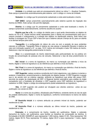 MANUAL DE DISTRITAMENTO – FERRAMENTA & ORIENTAÇÕES

        Unidade: é a unidade que está em processamento (ativa) na rotina 1 – Atualizar Cadastro.
Este campo é preenchido automaticamente pelo sistema com o código e o nome da Unidade.

        Subsetor: é o código que foi previamente cadastrado e onde está localizado o trecho.

         CEP DNEC: campo preenchido automaticamente pelo sistema quando da migração dos
trechos do DNEC. Este campo não permite digitação.

       Distrito: é o código que foi previamente cadastrado e onde está localizado o trecho. O
campo é preenchido automaticamente, conforme escolha do usuário.

           Distrito que faz a SL: é o código do distrito para o qual serão direcionados os objetos do
trecho na TD e SL. Esses trechos serão repassados para o distrito em processamento para que o
mesmo proceda o ordenamento e a entrega dos objetos na distribuição externa. Esta rotina visa
facilitar a montagem da TD por CEP e fará com que o sistema calcule o tempo de SL para um distrito
e os demais tempos para outro.

         Topografia: é a configuração do relevo de uma via com a posição de seus acidentes
naturais ou artificiais. Topografia Plana é relativa às vias planas e topografia Elevada é relativa às
vias com inclinação superior a 6°, ou seja, 10,51 metros de inclinação a cada 100 metros do trecho.
Selecionar o tipo de topografia predominante no trecho.

        Área: é a caracterização do trecho determinada pela particularidade da via pública em
função da concentração de pessoas e/ou de veículos. Selecionar o tipo de área predominante no
trecho.

         Ref. Inicial: é o nome do logradouro, do marco ou numeração que delimita o início do
trecho. Digitar o nome do logradouro ou da referência que delimita o início do trecho.

          Ref. Final: é o nome do logradouro, do marco ou numeração que delimita o final do trecho.
Digitar o nome do logradouro ou da referência que delimita o final do trecho.

         CEP Sugerido: cadeia numérica constituída de 8 (oito) algarismos, cujo objetivo é orientar e
acelerar o tratamento, encaminhamento e distribuição de objetos postais. O CEP Sugerido é aquele
que é, de acordo com os critérios vigentes, atribuído ao logradouro que ainda não possui CEP,
servindo de projeto de implantação de CEP. A Regional deverá submetê-lo para análise do órgão
competente com a finalidade de oficializar o CEP sugerido como CEP definitivo do logradouro e
cadastrar no DNE. Digitar o código de endereçamento postal estabelecido ao logradouro.

        Obs. O CEP sugerido não poderá ser divulgado aos clientes externos             antes da sua
publicação nos canais do DNE.

        Nome: é o nome da via pública, oficializado pela Prefeitura, existente dentro do raio de ação
da unidade distribuidora. Digitar o nome do logradouro, conforme nomenclatura no banco de dados
do DNE.

        Nº Domicílio Inicial: é o número atribuído ao primeiro imóvel do trecho, podendo ser
residencial ou não.

        Nº Domicílio Final: é o número atribuído ao último imóvel do trecho, podendo ser
residencial ou não.

        Extensão: é o comprimento do trecho, medido em quilômetros. Digitar a extensão
(tamanho) do trecho, em quilômetros, para facilitar os trabalhos de composição de distritos. A
formatação é 00.000. EXEMPLO: para representar 1.000 metros, digitar 01.00., Para representar 100
metros, digitar 00.10. Para representar 10 metros, digitar 00.01 e para representar 1 metro, digitar
00,001.

                                                37
                                                 3
 
