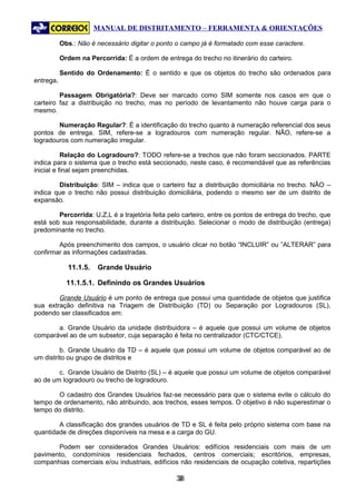 MANUAL DE DISTRITAMENTO – FERRAMENTA & ORIENTAÇÕES

           Obs.: Não é necessário digitar o ponto o campo já é formatado com esse caractere.

           Ordem na Percorrida: É a ordem de entrega do trecho no itinerário do carteiro.

           Sentido do Ordenamento: É o sentido e que os objetos do trecho são ordenados para
entrega.

         Passagem Obrigatória?: Deve ser marcado como SIM somente nos casos em que o
carteiro faz a distribuição no trecho, mas no período de levantamento não houve carga para o
mesmo.

        Numeração Regular?: É a identificação do trecho quanto à numeração referencial dos seus
pontos de entrega. SIM, refere-se a logradouros com numeração regular. NÃO, refere-se a
logradouros com numeração irregular.

           Relação do Logradouro?: TODO refere-se a trechos que não foram seccionados. PARTE
indica para o sistema que o trecho está seccionado, neste caso, é recomendável que as referências
inicial e final sejam preenchidas.

        Distribuição: SIM – indica que o carteiro faz a distribuição domiciliária no trecho. NÃO –
indica que o trecho não possui distribuição domiciliária, podendo o mesmo ser de um distrito de
expansão.

        Percorrida: U,Z,L é a trajetória feita pelo carteiro, entre os pontos de entrega do trecho, que
está sob sua responsabilidade, durante a distribuição. Selecionar o modo de distribuição (entrega)
predominante no trecho.

        Após preenchimento dos campos, o usuário clicar no botão “INCLUIR” ou ”ALTERAR” para
confirmar as informações cadastradas.

             11.1.5.   Grande Usuário

             11.1.5.1. Definindo os Grandes Usuários

        Grande Usuário é um ponto de entrega que possui uma quantidade de objetos que justifica
sua extração definitiva na Triagem de Distribuição (TD) ou Separação por Logradouros (SL),
podendo ser classificados em:

       a. Grande Usuário da unidade distribuidora – é aquele que possui um volume de objetos
comparável ao de um subsetor, cuja separação é feita no centralizador (CTC/CTCE).

         b. Grande Usuário da TD – é aquele que possui um volume de objetos comparável ao de
um distrito ou grupo de distritos e

        c. Grande Usuário de Distrito (SL) – é aquele que possui um volume de objetos comparável
ao de um logradouro ou trecho de logradouro.

       O cadastro dos Grandes Usuários faz-se necessário para que o sistema evite o cálculo do
tempo de ordenamento, não atribuindo, aos trechos, esses tempos. O objetivo é não superestimar o
tempo do distrito.

        A classificação dos grandes usuários de TD e SL é feita pelo próprio sistema com base na
quantidade de direções disponíveis na mesa e a carga do GU.

       Podem ser considerados Grandes Usuários: edifícios residenciais com mais de um
pavimento, condomínios residenciais fechados, centros comerciais; escritórios, empresas,
companhias comerciais e/ou industriais, edifícios não residenciais de ocupação coletiva, repartições

                                                  38
                                                   3
 