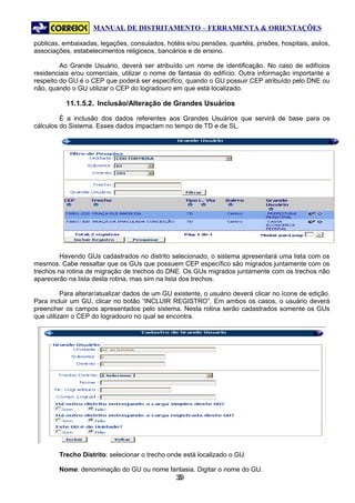 MANUAL DE DISTRITAMENTO – FERRAMENTA & ORIENTAÇÕES

públicas, embaixadas, legações, consulados, hotéis e/ou pensões, quartéis, prisões, hospitais, asilos,
associações, estabelecimentos religiosos, bancários e de ensino.

         Ao Grande Usuário, deverá ser atribuído um nome de identificação. No caso de edifícios
residenciais e/ou comerciais, utilizar o nome de fantasia do edifício. Outra informação importante a
respeito do GU é o CEP que poderá ser específico, quando o GU possuir CEP atribuído pelo DNE ou
não, quando o GU utilizar o CEP do logradouro em que está localizado.

           11.1.5.2. Inclusão/Alteração de Grandes Usuários

         É a inclusão dos dados referentes aos Grandes Usuários que servirá de base para os
cálculos do Sistema. Esses dados impactam no tempo de TD e de SL.




         Havendo GUs cadastrados no distrito selecionado, o sistema apresentará uma lista com os
mesmos. Cabe ressaltar que os GUs que possuem CEP específico são migrados juntamente com os
trechos na rotina de migração de trechos do DNE. Os GUs migrados juntamente com os trechos não
aparecerão na lista desta rotina, mas sim na lista dos trechos.

          Para alterar/atualizar dados de um GU existente, o usuário deverá clicar no ícone de edição.
Para incluir um GU, clicar no botão “INCLUIR REGISTRO”. Em ambos os casos, o usuário deverá
preencher os campos apresentados pelo sistema. Nesta rotina serão cadastrados somente os GUs
que utilizam o CEP do logradouro no qual se encontra.




        Trecho Distrito: selecionar o trecho onde está localizado o GU.

        Nome: denominação do GU ou nome fantasia. Digitar o nome do GU.
                                                39
                                                 3
 