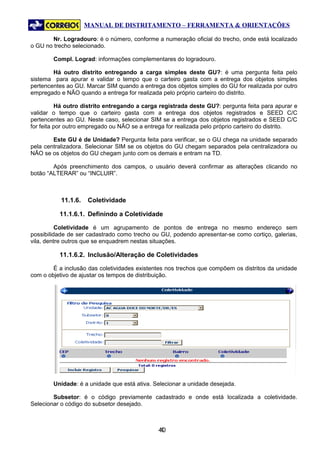 MANUAL DE DISTRITAMENTO – FERRAMENTA & ORIENTAÇÕES

        Nr. Logradouro: é o número, conforme a numeração oficial do trecho, onde está localizado
o GU no trecho selecionado.

        Compl. Lograd: informações complementares do logradouro.

        Há outro distrito entregando a carga simples deste GU?: é uma pergunta feita pelo
sistema para apurar e validar o tempo que o carteiro gasta com a entrega dos objetos simples
pertencentes ao GU. Marcar SIM quando a entrega dos objetos simples do GU for realizada por outro
empregado e NÃO quando a entrega for realizada pelo próprio carteiro do distrito.

          Há outro distrito entregando a carga registrada deste GU?: pergunta feita para apurar e
validar o tempo que o carteiro gasta com a entrega dos objetos registrados e SEED C/C
pertencentes ao GU. Neste caso, selecionar SIM se a entrega dos objetos registrados e SEED C/C
for feita por outro empregado ou NÃO se a entrega for realizada pelo próprio carteiro do distrito.

        Este GU é de Unidade? Pergunta feita para verificar, se o GU chega na unidade separado
pela centralizadora. Selecionar SIM se os objetos do GU chegam separados pela centralizadora ou
NÃO se os objetos do GU chegam junto com os demais e entram na TD.

        Após preenchimento dos campos, o usuário deverá confirmar as alterações clicando no
botão “ALTERAR” ou “INCLUIR”.



           11.1.6.   Coletividade

          11.1.6.1. Definindo a Coletividade

          Coletividade é um agrupamento de pontos de entrega no mesmo endereço sem
possibilidade de ser cadastrado como trecho ou GU, podendo apresentar-se como cortiço, galerias,
vila, dentre outros que se enquadrem nestas situações.

          11.1.6.2. Inclusão/Alteração de Coletividades

        É a inclusão das coletividades existentes nos trechos que compõem os distritos da unidade
com o objetivo de ajustar os tempos de distribuição.




        Unidade: é a unidade que está ativa. Selecionar a unidade desejada.

        Subsetor: é o código previamente cadastrado e onde está localizada a coletividade.
Selecionar o código do subsetor desejado.



                                               40
                                                4
 