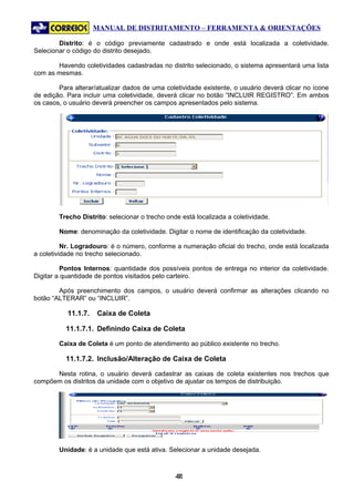 MANUAL DE DISTRITAMENTO – FERRAMENTA & ORIENTAÇÕES

        Distrito: é o código previamente cadastrado e onde está localizada a coletividade.
Selecionar o código do distrito desejado.

       Havendo coletividades cadastradas no distrito selecionado, o sistema apresentará uma lista
com as mesmas.

        Para alterar/atualizar dados de uma coletividade existente, o usuário deverá clicar no ícone
de edição. Para incluir uma coletividade, deverá clicar no botão “INCLUIR REGISTRO”. Em ambos
os casos, o usuário deverá preencher os campos apresentados pelo sistema.




        Trecho Distrito: selecionar o trecho onde está localizada a coletividade.

        Nome: denominação da coletividade. Digitar o nome de identificação da coletividade.

          Nr. Logradouro: é o número, conforme a numeração oficial do trecho, onde está localizada
a coletividade no trecho selecionado.

          Pontos Internos: quantidade dos possíveis pontos de entrega no interior da coletividade.
Digitar a quantidade de pontos visitados pelo carteiro.

        Após preenchimento dos campos, o usuário deverá confirmar as alterações clicando no
botão “ALTERAR” ou “INCLUIR”.

           11.1.7.   Caixa de Coleta

          11.1.7.1. Definindo Caixa de Coleta

        Caixa de Coleta é um ponto de atendimento ao público existente no trecho.

          11.1.7.2. Inclusão/Alteração de Caixa de Coleta

      Nesta rotina, o usuário deverá cadastrar as caixas de coleta existentes nos trechos que
compõem os distritos da unidade com o objetivo de ajustar os tempos de distribuição.




        Unidade: é a unidade que está ativa. Selecionar a unidade desejada.



                                                41
                                                 4
 