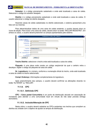 MANUAL DE DISTRITAMENTO – FERRAMENTA & ORIENTAÇÕES

        Subsetor: é o código previamente cadastrado e onde está localizada a caixa de coleta.
Selecionar o código do subsetor desejado.

         Distrito: é o código previamente cadastrado e onde está localizada a caixa de coleta. O
usuário selecionar o código do distrito desejado.

         Havendo caixas de coleta cadastradas no distrito selecionado, o sistema apresentará uma
lista com as mesmas.

        Para alterar/atualizar dados de uma caixa de coleta existente, o usuário deverá clicar no
ícone de edição. Para incluir uma caixa de coleta, deverá clicar no botão “INCLUIR REGISTRO”. Em
ambos os casos, o usuário deverá preencher os campos apresentados pelo sistema.




        Trecho Distrito: selecionar o trecho onde está localizada a caixa de coleta.

        Plaqueta: é uma placa onde consta um código seqüencial da qual o carteiro retira o
decalque. Digitar o código da plaqueta da caixa de coleta.

         Nr. Logradouro: é o número, conforme a numeração oficial do trecho, onde está localizada
a caixa de coleta no trecho selecionado.

        Compl. Endereço: informações complementares do logradouro.

        Após preenchimento dos campos, o usuário deverá confirmar as alterações clicando no
botão “ALTERAR” ou “INCLUIR”.

           11.1.8.   CPC

          11.1.8.1. Definindo CPC

         CPC – Caixa postal Comunitária é um ponto de distribuição alocado em associação de
moradores para atender a uma comunidade local em virtude de não estar prevista entrega
domiciliária.

          11.1.8.2. Inclusão/Alteração de CPC

          Nesta rotina, o usuário deverá cadastrar as CPCs existentes nos trechos que compõem os
distritos da unidade com o objetivo de ajustar os tempos de distribuição.




                                                42
                                                 4
 