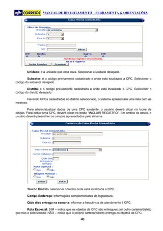 MANUAL DE DISTRITAMENTO – FERRAMENTA & ORIENTAÇÕES




        Unidade: é a unidade que está ativa. Selecionar a unidade desejada.

        Subsetor: é o código previamente cadastrado e onde está localizada a CPC. Selecionar o
código do subsetor desejado.

        Distrito: é o código previamente cadastrado e onde está localizada a CPC. Selecionar o
código do distrito desejado.

      Havendo CPCs cadastradas no distrito selecionado, o sistema apresentará uma lista com as
mesmas.

         Para alterar/atualizar dados de uma CPC existente, o usuário deverá clicar no ícone de
edição. Para incluir uma CPC, deverá clicar no botão “INCLUIR REGISTRO”. Em ambos os casos, o
usuário deverá preencher os campos apresentados pelo sistema.




        Trecho Distrito: selecionar o trecho onde está localizada a CPC.

        Compl. Endereço: informações complementares do logradouro.

        Qtde dias entrega na semana: informar a frequência de atendimento à CPC.

        Rota Especial: SIM – indica que os objetos da CPC são entregues por outro carteiro/distrito
que não o selecionado. NÃO – indica que o próprio carteiro/distrito entrega os objetos da CPC.

                                               43
                                                4
 