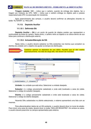 MANUAL DE DISTRITAMENTO – FERRAMENTA & ORIENTAÇÕES

        Triagem modular: SIM – indica que o carteiro, quando da entrega dos objetos, faz a
triagem por módulos da CPC. NÃO – indica que o carteiro entrega os objetos para a pessoa
responsável pela CPC na associação de moradores.

        Após preenchimento dos campos, o usuário deverá confirmar as alterações clicando no
botão “ALTERAR” ou “INCLUIR”.

           11.1.9.   Depósito Auxiliar

           11.1.9.1. Definindo DA

         Depósito Auxiliar – DA é um ponto de guarda de objetos postais que representam a
continuidade da bolsa do carteiro. Neste ponto, o carteiro retira os objetos e os coloca dentro de sua
bolsa para continuar a distribuição externa.

           11.1.9.2. Inclusão/Alteração de DA

          Nesta rotina, o usuário deverá cadastrar os DAs existentes nos trechos que compõem os
distritos da unidade com o objetivo de ajustar os tempos de distribuição.

                     Cadastrar apenas os depósitos de uso diário. Aqueles que só são usados
 ATENÇÃO
                     esporadicamente, nos dias de carga alta, não devem ser incluídos.




        Unidade: é a unidade que está ativa. Selecionar a unidade desejada.

        Subsetor: é o código previamente cadastrado e onde está localizada a caixa de coleta.
Selecionar o código do subsetor desejado.

        Distrito: é o código previamente cadastrado e onde está localizada a caixa de coleta.
Selecionar o código do distrito desejado.

      Havendo DAs cadastrados no distrito selecionado, o sistema apresentará uma lista com as
mesmas.

         Para alterar/atualizar dados de um DA existente, o usuário deverá clicar no ícone de edição.
Para incluir uma caixa de coleta, deverá clicar no botão “INCLUIR REGISTRO”. Em ambos os casos,
o usuário deverá preencher os campos apresentados pelo sistema.




                                                44
                                                 4
 