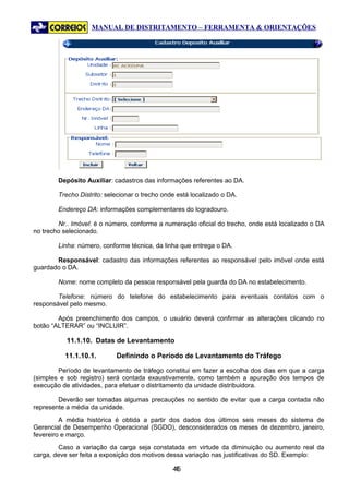 MANUAL DE DISTRITAMENTO – FERRAMENTA & ORIENTAÇÕES




        Depósito Auxiliar: cadastros das informações referentes ao DA.

        Trecho Distrito: selecionar o trecho onde está localizado o DA.

        Endereço DA: informações complementares do logradouro.

        Nr.. Imóvel: é o número, conforme a numeração oficial do trecho, onde está localizado o DA
no trecho selecionado.

        Linha: número, conforme técnica, da linha que entrega o DA.

       Responsável: cadastro das informações referentes ao responsável pelo imóvel onde está
guardado o DA.

        Nome: nome completo da pessoa responsável pela guarda do DA no estabelecimento.

        Telefone: número do telefone do estabelecimento para eventuais contatos com o
responsável pelo mesmo.

        Após preenchimento dos campos, o usuário deverá confirmar as alterações clicando no
botão “ALTERAR” ou “INCLUIR”.

           11.1.10. Datas de Levantamento

          11.1.10.1.        Definindo o Período de Levantamento do Tráfego

        Período de levantamento de tráfego constitui em fazer a escolha dos dias em que a carga
(simples e sob registro) será contada exaustivamente, como também a apuração dos tempos de
execução de atividades, para efetuar o distritamento da unidade distribuidora.

        Deverão ser tomadas algumas precauções no sentido de evitar que a carga contada não
represente a média da unidade.
         A média histórica é obtida a partir dos dados dos últimos seis meses do sistema de
Gerencial de Desempenho Operacional (SGDO), desconsiderados os meses de dezembro, janeiro,
fevereiro e março.
        Caso a variação da carga seja constatada em virtude da diminuição ou aumento real da
carga, deve ser feita a exposição dos motivos dessa variação nas justificativas do SD. Exemplo:

                                                45
                                                 4
 