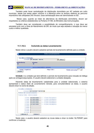 MANUAL DE DISTRITAMENTO – FERRAMENTA & ORIENTAÇÕES

        Também pode haver centralização da distribuição domiciliária por AC sediada em outro
município, desde que esses sejam vizinhos e a diferença entre os tempos relativos ao percurso
improdutivo não ultrapasse 240 minutos. Essa centralização deve ser demonstrada no SD.
          Nesse caso, quando se tratar de alternância da distribuição domiciliária, devem ser
respeitados os critérios estabelecidos na Portaria 311/98, do Ministério das Comunicações.
        Também deve ser considerada a possibilidade de compartilhamento, o que deve ser
estudada junto com a Área de Atendimento da DR, de modo que seja adotada a situação de menor
custo e melhor qualidade.




          11.1.10.3.       Incluindo as datas Levantamento

        Nesta rotina o usuário deverá cadastrar período de levantamento definido para a unidade.




        Unidade: é a unidade que terá definido o período de levantamento para inclusão do tráfego
após as contagens/apurações. O usuário deverá selecionar a unidade desejada.

        Havendo datas de levantamento cadastradas para a unidade selecionada, o sistema
apresentará o status Data de Levantamento Gerada, para consultar/alterar as datas, o usuário
deverá clicar no ícone de edição.




        Neste caso, o usuário deverá cadastrar as novas datas e clicar no botão “ALTERAR” para
confirmar a mudança.


                                               48
                                                4
 