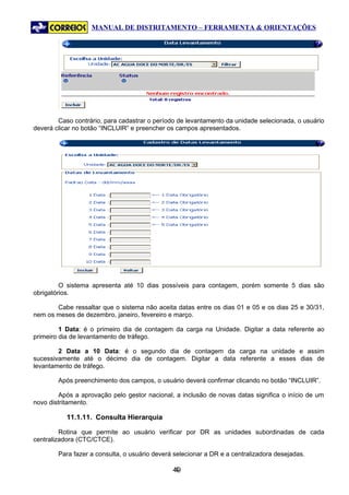 MANUAL DE DISTRITAMENTO – FERRAMENTA & ORIENTAÇÕES




        Caso contrário, para cadastrar o período de levantamento da unidade selecionada, o usuário
deverá clicar no botão “INCLUIR” e preencher os campos apresentados.




         O sistema apresenta até 10 dias possíveis para contagem, porém somente 5 dias são
obrigatórios.

       Cabe ressaltar que o sistema não aceita datas entre os dias 01 e 05 e os dias 25 e 30/31,
nem os meses de dezembro, janeiro, fevereiro e março.

         1 Data: é o primeiro dia de contagem da carga na Unidade. Digitar a data referente ao
primeiro dia de levantamento de tráfego.

        2 Data a 10 Data: é o segundo dia de contagem da carga na unidade e assim
sucessivamente até o décimo dia de contagem. Digitar a data referente a esses dias de
levantamento de tráfego.

        Após preenchimento dos campos, o usuário deverá confirmar clicando no botão “INCLUIR”.

         Após a aprovação pelo gestor nacional, a inclusão de novas datas significa o início de um
novo distritamento.

           11.1.11. Consulta Hierarquia

         Rotina que permite ao usuário verificar por DR as unidades subordinadas de cada
centralizadora (CTC/CTCE).

        Para fazer a consulta, o usuário deverá selecionar a DR e a centralizadora desejadas.

                                               49
                                                4
 