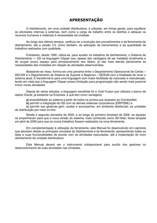 APRESENTAÇÃO

         O distritamento, em uma unidade distribuidora, é utilizado, em linhas gerais, para equilibrar
as atividades internas e externas, bem como a carga de trabalho entre os distritos e adequar os
recursos humanos e materiais à necessidade da Unidade.

         Ao longo dos últimos tempos, verificou-se a evolução dos procedimentos e da ferramenta de
distritamento, até a versão 3.0, como também, da aplicação de treinamentos e da quantidade de
trabalhos realizados com qualidade.

         Entretanto, desde 1990, utiliza-se, para auxiliar os trabalhos de distritamento, o Sistema de
Distritamento — SD na linguagem Clipper que, apesar das vantagens de ser instalado localmente e
de ocupar pouco espaço para armazenamento dos dados, já não mais atende plenamente às
necessidades das Unidades em relação às atividades desenvolvidas.

          Baseando-se nisso, formou-se uma parceria entre o Departamento Operacional de Cartas –
DECAR e o Departamento de Sistema de Suporte a Negócios – DESUN com a finalidade de rever o
sistema atual. E transformá-lo para uma linguagem com maior facilidade de manuseio e manutenção,
tendo em vista que a linguagem Clipper possui limitação para programação não sendo mais possível
incluir novas atividades.

       Depois de vários estudos, a linguagem escolhida foi a Cold Fusion que utilizará o banco de
dados Oracle, já existente na Empresa, e que tem como vantagens:
          a) acessibilidade ao sistema a partir de todos os pontos que acessam ao CorreiosNet;
          b) permitir a integração do SD com os demais sistemas corporativos (ERP/DNE) e
          c) permitir aos gestores gerir, avaliar e acompanhar, em ambiente distribuído, as unidades
de distribuição por meio on-line.
         Desde o segundo semestre de 2005, e ao longo do primeiro trimestre de 2006, as equipes
se empenharam para que a nova versão do sistema, mais conhecida como SD-Web, fosse lançada
em abril de 2006 para que os novos trabalhos fossem realizados na nova ferramenta.

         Em complementação à utilização da ferramenta, este Manual foi desenvolvido em capítulos
que abordam desde os principais conceitos do Distritamento e da ferramenta, apresentando todas as
telas e suas funcionalidades de acordo com as atividades executadas, até a implantação do novo
distritamento da unidade distribuidora.

       Este Manual deverá ser o instrumento indispensável para auxílio dos gestores no
desenvolvimento de suas atividades nas Unidades.
 