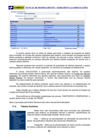 MANUAL DE DISTRITAMENTO – FERRAMENTA & ORIENTAÇÕES




         O usuário deverá clicar no botão de edição para fazer o cadastro da proposta de efetivo
para a Unidade, em função dos cálculos realizados pelo sistema, como também da situação atual do
efetivo existente e afastado conforme o QLP da unidade. Ao executar a rotina “cálculos” o sistema
preenche automaticamente os campos eferentes aos distritos postais existentes de acordo com o
cadastro desses distritos.

         Havendo proposta para aumento ou redução da quantidade de distritos especiais, o gestor
deverá justificar a diferença, em campo específico, no momento da avaliação do distritamento.

         A coluna “CALCULADO” é preenchida automaticamente pelo sistema. Os quadros
referentes aos distritos postais, efetivo interno, SO, gerente e efetivo reserva, em função dos cálculos
realizados. Os quadros referentes aos distritos especiais, são preenchidos com base no cadastro
desses distritos. Os campos “tratamento” e “outros” são preenchidos com os mesmos valores
digitados na coluna existente pelo operador.

        No cadastramento do efetivo existente, assim como nos cálculos e no cadastramento da
proposta, não consta a função de gerente, pois o sistema assume internamente uma posição fixa.

        Cabe ressaltar que o efetivo afastado há mais de 2 anos deverá ser excluído do Quadro de
Lotação de Pessoal (QLP) da Unidade.

         Para confirmar as informações cadastradas nas colunas “EXISTENTES” e PROPOSTAS”, o
usuário deverá clicar no botão “ALTERAR”.

Após a aprovação pelo Gestor Nacional esta rotina não permitirá alterações.

   11.2.      Tabelas Auxiliares

                               Neste menu são encontradas telas para consultas aos parâmetros
                      utilizados pelo sistema, as atividades internas e externas, características da
                      mesa de carteiro utilizada pela Unidade, dentre outros.

                               Área – refere-se às peculiaridades da dificuldade da percorrida do
                      trecho. Os parâmetros utilizados são Comercial e Residencial;

                             Topografia – refere-se às peculiaridades do trecho quanto à elevação
                      do mesmo, podendo ser classificado como elevado ou plano.

                                                 52
                                                  5
 