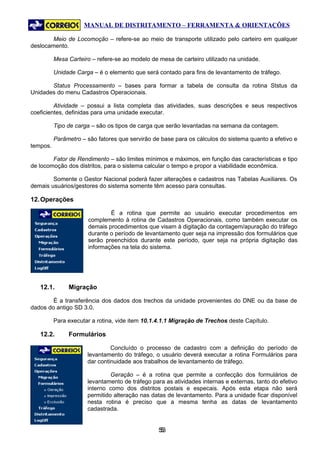 MANUAL DE DISTRITAMENTO – FERRAMENTA & ORIENTAÇÕES

        Meio de Locomoção – refere-se ao meio de transporte utilizado pelo carteiro em qualquer
deslocamento.

          Mesa Carteiro – refere-se ao modelo de mesa de carteiro utilizado na unidade.

          Unidade Carga – é o elemento que será contado para fins de levantamento de tráfego.

       Status Processamento – bases para formar a tabela de consulta da rotina Ststus da
Unidades do menu Cadastros Operacionais.

         Atividade – possui a lista completa das atividades, suas descrições e seus respectivos
coeficientes, definidas para uma unidade executar.

          Tipo de carga – são os tipos de carga que serão levantadas na semana da contagem.

          Parâmetro – são fatores que servirão de base para os cálculos do sistema quanto a efetivo e
tempos.

        Fator de Rendimento – são limites mínimos e máximos, em função das características e tipo
de locomoção dos distritos, para o sistema calcular o tempo e propor a viabilidade econômica.

        Somente o Gestor Nacional poderá fazer alterações e cadastros nas Tabelas Auxiliares. Os
demais usuários/gestores do sistema somente têm acesso para consultas.

12. Operações

                              É a rotina que permite ao usuário executar procedimentos em
                      complemento à rotina de Cadastros Operacionais, como também executar os
                      demais procedimentos que visam à digitação da contagem/apuração do tráfego
                      durante o período de levantamento quer seja na impressão dos formulários que
                      serão preenchidos durante este período, quer seja na própria digitação das
                      informações na tela do sistema.




   12.1.       Migração

        É a transferência dos dados dos trechos da unidade provenientes do DNE ou da base de
dados do antigo SD 3.0.

          Para executar a rotina, vide item 10.1.4.1.1 Migração de Trechos deste Capítulo.

   12.2.       Formulários

                               Concluído o processo de cadastro com a definição do período de
                      levantamento do tráfego, o usuário deverá executar a rotina Formulários para
                      dar continuidade aos trabalhos de levantamento de tráfego.

                               Geração – é a rotina que permite a confecção dos formulários de
                      levantamento de tráfego para as atividades internas e externas, tanto do efetivo
                      interno como dos distritos postais e especais. Após esta etapa não será
                      permitido alteração nas datas de levantamento. Para a unidade ficar disponível
                      nesta rotina é preciso que a mesma tenha as datas de levantamento
                      cadastrada.


                                                 53
                                                  5
 