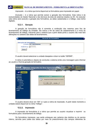 MANUAL DE DISTRITAMENTO – FERRAMENTA & ORIENTAÇÕES

        Impressão – é a rotina que torna disponível os formulários para impressão em papel.

          Exclusão – é a rotina que permite excluir a geração dos formulários. Esta rotina é de
exclusividades do Gestor Nacional e dos técnicos da área de sistemas lotados na AC. Ao executar
esta rotina será excluído a geração dos formulários, as datas cadastradas e o tráfego, caso tenha
digitado.

           12.2.1.   Geração

         A geração de formulários não é somente a confecção dos mesmos para fins de
levantamento do tráfego da Unidade. Ela marca o fim da rotina de cadastramento e o início do
levantamento de tráfego, indicando para o sistema que a partir deste ponto o usuário não mais fará
alterações no cadastro das datas de levantamento.




        O usuário deverá selecionar a unidade desejada e clicar no botão “GERAR”.

        A rotina é automática e depois de concluída o sistema emite uma mensagem para informar
ao usuário o final da geração do formulário.




        O usuário deverá clicar em “OK” e ir para a rotina de impressão. A partir deste momento a
unidade estará disponível na rotina “tráfego”.

           12.2.2.   Impressão

         A impressão de formulários é a rotina que permite ao usuário visualizar e imprimir    os
formulários para o levantamento de tráfego.

         Os formulários impressos, que serão entregues aos carteiros dos distritos ou do serviço
interno, servirão para coleta dos dados por meio do preenchimento dos campos referentes às

                                               54
                                                5
 