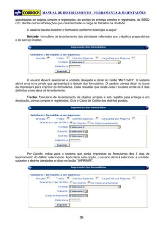 MANUAL DE DISTRITAMENTO – FERRAMENTA & ORIENTAÇÕES

quantidades de objetos simples e registrados, de pontos de entrega simples e registrados, de SEED
C/C, dentre outras informações que caracterizarão a carga de trabalho da Unidade.

        O usuário deverá escolher o formulário conforme descrição a seguir.

         Unidade: formulário de levantamento das atividades referentes aos trabalhos preparatórios
e do serviço interno.




         O usuário deverá selecionar a unidade desejada e clicar no botão “IMPRIMIR”. O sistema
abrirá uma nova janela que apresentará o leiaute dos formulários. O usuário deverá clicar no ícone
da impressora para imprimir os formulários. Cabe ressaltar que neste caso o sistema emite os 5 dias
definidos como data de levantamento.

        Trecho: formulário de levantamento de objetos simples e sob registro para entrega e em
devolução, pontos simples e registrados, GUs e Caixa de Coleta dos distritos postais.




        Por Distrito: indica para o sistema que serão impressos os formulários dos 5 dias de
levantamento do distrito selecionado. Após fazer esta opção, o usuário deverá selecionar a unidade,
subsetor e distrito desejados e clicar no botão “IMPRIMIR”.




                                               55
                                                5
 