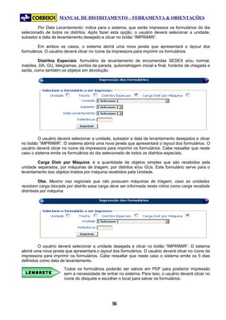 MANUAL DE DISTRITAMENTO – FERRAMENTA & ORIENTAÇÕES

        Por Data Levantamento: indica para o sistema, que serão impressos os formulários do dia
selecionado de todos os distritos. Após fazer esta opção, o usuário deverá selecionar a unidade,
subsetor e data de levantamento desejado e clicar no botão “IMPRIMIR”.

         Em ambos os casos, o sistema abrirá uma nova janela que apresentará o layout dos
formulários. O usuário deverá clicar no ícone da impressora para imprimir os formulários.

         Distritos Especiais: formulário de levantamento de encomendas SEDEX e/ou normal,
malotes, DA, GU, telegramas, pontos de parada, quilometragem inicial e final, horários de chegada e
saída, como também os objetos em devolução.




         O usuário deverá selecionar a unidade, subsetor e data de levantamento desejados e clicar
no botão “IMPRIMIR”. O sistema abrirá uma nova janela que apresentará o layout dos formulários. O
usuário deverá clicar no ícone da impressora para imprimir os formulários. Cabe ressaltar que neste
caso o sistema emite os formulários do dia selecionado de todos os distritos especiais.

        Carga Distr por Máquina: é a quantidade de objetos simples que são recebidos pela
unidade separados, por máquinas de triagem, por distritos e/ou GUs. Este formulário serve para o
levantamento dos objetos triados por máquina recebidos pela Unidade.

          Obs. Mesmo nas regionais que não possuam máquinas de triagem, caso as unidades
recebam carga blocada por distrito essa carga deve ser informada nesta rotina como carga recebida
distritada por máquina.




         O usuário deverá selecionar a unidade desejada e clicar no botão “IMPRIMIR”. O sistema
abrirá uma nova janela que apresentará o layout dos formulários. O usuário deverá clicar no ícone da
impressora para imprimir os formulários. Cabe ressaltar que neste caso o sistema emite os 5 dias
definidos como data de levantamento.
                      Todos os formulários poderão ser salvos em PDF para posterior impressão
  LEMBRETE            sem a necessidade de entrar no sistema. Para isso, o usuário deverá clicar no
                      ícone do disquete e escolher o local para salvar os formulários.




                                               56
                                                5
 
