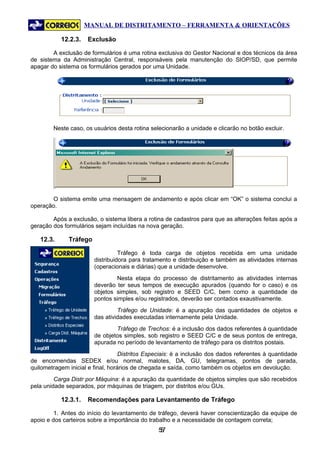MANUAL DE DISTRITAMENTO – FERRAMENTA & ORIENTAÇÕES

           12.2.3.   Exclusão

        A exclusão de formulários é uma rotina exclusiva do Gestor Nacional e dos técnicos da área
de sistema da Administração Central, responsáveis pela manutenção do SIOP/SD, que permite
apagar do sistema os formulários gerados por uma Unidade.




        Neste caso, os usuários desta rotina selecionarão a unidade e clicarão no botão excluir.




       O sistema emite uma mensagem de andamento e após clicar em “OK” o sistema conclui a
operação.

        Após a exclusão, o sistema libera a rotina de cadastros para que as alterações feitas após a
geração dos formulários sejam incluídas na nova geração.

   12.3.      Tráfego

                                  Tráfego é toda carga de objetos recebida em uma unidade
                        distribuidora para tratamento e distribuição e também as atividades internas
                        (operacionais e diárias) que a unidade desenvolve.
                                Nesta etapa do processo de distritamento as atividades internas
                        deverão ter seus tempos de execução apurados (quando for o caso) e os
                        objetos simples, sob registro e SEED C/C, bem como a quantidade de
                        pontos simples e/ou registrados, deverão ser contados exaustivamente.
                                 Tráfego de Unidade: é a apuração das quantidades de objetos e
                        das atividades executadas internamente pela Unidade.
                                Tráfego de Trechos: é a inclusão dos dados referentes à quantidade
                        de objetos simples, sob registro e SEED C/C e de seus pontos de entrega,
                        apurada no período de levantamento de tráfego para os distritos postais.
                                   Distritos Especiais: é a inclusão dos dados referentes à quantidade
de encomendas SEDEX e/ou normal, malotes, DA, GU, telegramas, pontos de parada,
quilometragem inicial e final, horários de chegada e saída, como também os objetos em devolução.
         Carga Distr por Máquina: é a apuração da quantidade de objetos simples que são recebidos
pela unidade separados, por máquinas de triagem, por distritos e/ou GUs.

           12.3.1.   Recomendações para Levantamento de Tráfego

         1. Antes do início do levantamento de tráfego, deverá haver conscientização da equipe de
apoio e dos carteiros sobre a importância do trabalho e a necessidade de contagem correta;
                                                57
                                                 5
 