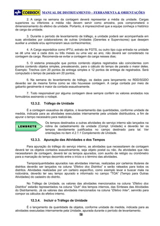 MANUAL DE DISTRITAMENTO – FERRAMENTA & ORIENTAÇÕES

        2. A carga na semana da contagem deverá representar a média da unidade. Cargas
superiores ou inferiores a média não devem servir como amostra, pois comprometerá o
dimensionamento do efetivo da unidade. Portanto, é imprescindível que a equipe conheça o histórico
de carga da unidade.

          3. Durante o período de levantamento de tráfego, a unidade poderá ser acompanhada em
suas atividades por colaboradores de outras Unidades (Gerentes e Supervisores) que desejam
auxiliar a unidade e/ou aprimorarem seus conhecimentos;

       4. A Carga esporádica como IPTU, extrato de FGTS, ou outro tipo cuja entrada na unidade
se dê uma vez a cada dois ou três meses ou uma vez ao ano, não deverá ser considerado na
contagem da carga. Recomenda-se evitar a contagem da carga nesses dias;

        5. O sistema pressupõe que pontos contendo objetos registrados são coincidentes com
pontos contendo objetos simples, prevalecendo, para o cálculo do tempo de parada o maior deles.
Exemplo: Trechos com 20 pontos de entrega simples e 12 pontos de entrega de registrados. Será
computado o tempo de parada em 20 pontos;

         6. Na semana do levantamento de tráfego, os dados para lançamento no RDD/SGDO
deverão ser da mesma forma como se não houvesse contagem. A carga contada por meio de
gabarito geralmente é maior da contada exaustivamente.

         7. Todo responsável por alguma contagem deve sempre conferir os valores anotados nos
formulários assinando o rodapé.

           12.3.2.   Tráfego de Unidade

         É a contagem exaustiva de objetos, o levantamento das quantidades, conforme unidade de
medida, indicada para as atividades executadas internamente pela unidade distribuidora, a fim de
apurar o tempo necessário para realizá-las.
                      Os tempos destinados a outras atividades do serviço interno são lançados na
  LEMBRETE            rotina de cadastramento da unidade (Compl. Unidade) e deverão ter os
                      tempos devidamente justificados no campo destinado para tal. Ver
                      orientações no item 4.2.1.1 Complemento de Unidade.

           12.3.3.   Apuração das Atividades e dos Tempos

        Para apuração do tráfego do serviço interno, as atividades que necessitarem de contagem
deverá ter os objetos contados exaustivamente, seja objeto postal ou não. As atividades que não
necessitarem de contagem, deverá ter os tempos apurados, com auxílio de relógio ou cronômetro
para a marcação do tempo decorrido entre o início e o término das atividades.

          Tempos/quantidades apurados nas atividades internas, realizadas por carteiros titulares de
distritos deverão ser lançados na coluna “Efetivo dos Distritos” e serão rateados para todos os
distritos. Atividades realizadas por um carteiro específico, como exemplo levar e buscar mala na
rodoviária, deverão ter seu tempo apurado e informado no campo "TOA” (Tempo para Outras
Atividades) do cadastro do distrito.

          No Tráfego de Unidade, os valores das atividades mencionados na coluna “Efetivo dos
Distritos” estarão representados na coluna “Outr” dos tempos internos, das Sínteses das Atividades
do Distritamento. Já os valores das atividades mencionados na coluna “Efetivo Inter”, servirão para
compor os cálculos do efetivo interno.

           12.3.4.   Incluir o Tráfego de Unidade

         É o lançamento da quantidade de objetos, conforme unidade de medida, indicada para as
atividades executadas internamente pela Unidade, apurada durante o período de levantamento.
                                               58
                                                5
 