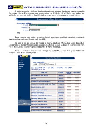 MANUAL DE DISTRITAMENTO – FERRAMENTA & ORIENTAÇÕES

         O sistema permite a inclusão de atividades para carteiros da distribuição e por empregados
do serviço interno. Dependendo das características da Unidade, há atividades que podem ser
realizadas em parte por carteiros da distribuição e em parte por empregados do serviço interno.




        Para executar esta rotina, o usuário deverá selecionar a unidade desejada, a data de
levantamento e confirmar clicando no botão “OK”.

         Ao abrir a tela de entrada do tráfego, o sistema oculta as informações gerais da unidade
selecionada, no campo “Filtros Tráfego Unidade”, mostrando apenas as datas de levantamento. Para
ver os dados, clicar no sinal + apresentado antes do nome do campo.

       Deve-se ter atenção especial para o campo SELECIONADA, pois a data apresentada neste
campo é a data do dia a ser digitado.




                                               59
                                                5
 