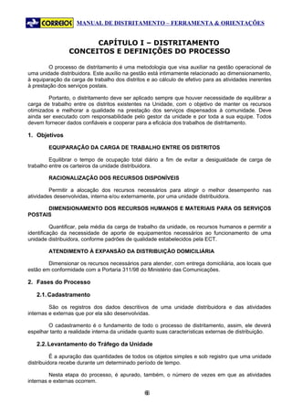 MANUAL DE DISTRITAMENTO – FERRAMENTA & ORIENTAÇÕES


                       CAPÍTULO I – DISTRITAMENTO
                 CONCEITOS E DEFINIÇÕES DO PROCESSO

         O processo de distritamento é uma metodologia que visa auxiliar na gestão operacional de
uma unidade distribuidora. Este auxílio na gestão está intimamente relacionado ao dimensionamento,
à equiparação da carga de trabalho dos distritos e ao cálculo de efetivo para as atividades inerentes
à prestação dos serviços postais.

        Portanto, o distritamento deve ser aplicado sempre que houver necessidade de equilibrar a
carga de trabalho entre os distritos existentes na Unidade, com o objetivo de manter os recursos
otimizados e melhorar a qualidade na prestação dos serviços dispensados à comunidade. Deve
ainda ser executado com responsabilidade pelo gestor da unidade e por toda a sua equipe. Todos
devem fornecer dados confiáveis e cooperar para a eficácia dos trabalhos de distritamento.

1. Objetivos

        EQUIPARAÇÃO DA CARGA DE TRABALHO ENTRE OS DISTRITOS

         Equilibrar o tempo de ocupação total diário a fim de evitar a desigualdade de carga de
trabalho entre os carteiros da unidade distribuidora.

        RACIONALIZAÇÃO DOS RECURSOS DISPONÍVEIS

         Permitir a alocação dos recursos necessários para atingir o melhor desempenho nas
atividades desenvolvidas, interna e/ou externamente, por uma unidade distribuidora.

      DIMENSIONAMENTO DOS RECURSOS HUMANOS E MATERIAIS PARA OS SERVIÇOS
POSTAIS

          Quantificar, pela média da carga de trabalho da unidade, os recursos humanos e permitir a
identificação da necessidade de aporte de equipamentos necessários ao funcionamento de uma
unidade distribuidora, conforme padrões de qualidade estabelecidos pela ECT.

        ATENDIMENTO À EXPANSÃO DA DISTRIBUIÇÃO DOMICILIÁRIA

        Dimensionar os recursos necessários para atender, com entrega domiciliária, aos locais que
estão em conformidade com a Portaria 311/98 do Ministério das Comunicações.

2. Fases do Processo

   2.1. Cadastramento

         São os registros dos dados descritivos de uma unidade distribuidora e das atividades
internas e externas que por ela são desenvolvidas.

        O cadastramento é o fundamento de todo o processo de distritamento, assim, ele deverá
espelhar tanto a realidade interna da unidade quanto suas características externas de distribuição.

   2.2. Levantamento do Tráfego da Unidade

          É a apuração das quantidades de todos os objetos simples e sob registro que uma unidade
distribuidora recebe durante um determinado período de tempo.

         Nesta etapa do processo, é apurado, também, o número de vezes em que as atividades
internas e externas ocorrem.

                                                66
 