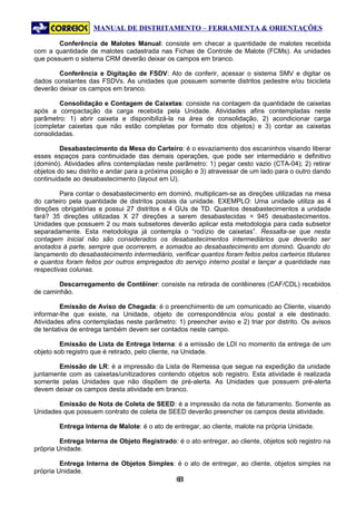 MANUAL DE DISTRITAMENTO – FERRAMENTA & ORIENTAÇÕES

        Conferência de Malotes Manual: consiste em checar a quantidade de malotes recebida
com a quantidade de malotes cadastrada nas Fichas de Controle de Malote (FCMs). As unidades
que possuem o sistema CRM deverão deixar os campos em branco.

        Conferência e Digitação de FSDV: Ato de conferir, acessar o sistema SMV e digitar os
dados constantes das FSDVs. As unidades que possuem somente distritos pedestre e/ou bicicleta
deverão deixar os campos em branco.

        Consolidação e Contagem de Caixetas: consiste na contagem da quantidade de caixetas
após a compactação da carga recebida pela Unidade. Atividades afins contempladas neste
parâmetro: 1) abrir caixeta e disponibilizá-la na área de consolidação, 2) acondicionar carga
(completar caixetas que não estão completas por formato dos objetos) e 3) contar as caixetas
consolidadas.

         Desabastecimento da Mesa do Carteiro: é o esvaziamento dos escaninhos visando liberar
esses espaços para continuidade das demais operações, que pode ser intermediário e definitivo
(dominó). Atividades afins contempladas neste parâmetro: 1) pegar cesto vazio (CTA-04); 2) retirar
objetos do seu distrito e andar para a próxima posição e 3) atravessar de um lado para o outro dando
continuidade ao desabastecimento (layout em U).

         Para contar o desabastecimento em dominó, multiplicam-se as direções utilizadas na mesa
do carteiro pela quantidade de distritos postais da unidade. EXEMPLO: Uma unidade utiliza as 4
direções obrigatórias e possui 27 distritos e 4 GUs de TD. Quantos desabastecimentos a unidade
fará? 35 direções utilizadas X 27 direções a serem desabastecidas = 945 desabastecimentos.
Unidades que possuem 2 ou mais subsetores deverão aplicar esta metodologia para cada subsetor
separadamente. Esta metodologia já contempla o “rodízio de caixetas”. Ressalta-se que nesta
contagem inicial não são considerados os desabastecimentos intermediários que deverão ser
anotados à parte, sempre que ocorrerem, e somados ao desabastecimento em dominó. Quando do
lançamento do desabastecimento intermediário, verificar quantos foram feitos pelos carteiros titulares
e quantos foram feitos por outros empregados do serviço interno postal e lançar a quantidade nas
respectivas colunas.

        Descarregamento de Contêiner: consiste na retirada de contêineres (CAF/CDL) recebidos
de caminhão.

         Emissão de Aviso de Chegada: é o preenchimento de um comunicado ao Cliente, visando
informar-lhe que existe, na Unidade, objeto de correspondência e/ou postal a ele destinado.
Atividades afins contempladas neste parâmetro: 1) preencher aviso e 2) triar por distrito. Os avisos
de tentativa de entrega também devem ser contados neste campo.

         Emissão de Lista de Entrega Interna: é a emissão de LDI no momento da entrega de um
objeto sob registro que é retirado, pelo cliente, na Unidade.

        Emissão de LR: é a impressão da Lista de Remessa que segue na expedição da unidade
juntamente com as caixetas/unitizadores contendo objetos sob registro. Esta atividade é realizada
somente pelas Unidades que não dispõem de pré-alerta. As Unidades que possuem pré-alerta
devem deixar os campos desta atividade em branco.

       Emissão de Nota de Coleta de SEED: é a impressão da nota de faturamento. Somente as
Unidades que possuem contrato de coleta de SEED deverão preencher os campos desta atividade.

        Entrega Interna de Malote: é o ato de entregar, ao cliente, malote na própria Unidade.

         Entrega Interna de Objeto Registrado: é o ato entregar, ao cliente, objetos sob registro na
própria Unidade.

         Entrega Interna de Objetos Simples: é o ato de entregar, ao cliente, objetos simples na
própria Unidade.
                                                61
                                                 6
 
