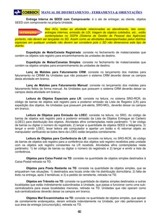MANUAL DE DISTRITAMENTO – FERRAMENTA & ORIENTAÇÕES

       Entrega Interna de SEED com Comprovante: é o ato de entregar, ao cliente, objetos
SEED com comprovante na própria Unidade.

                     Nas ACs, todas as atividade relacionadas ao atendimento, tais como:
    ATENÇÃO          entregas internas, emissão de LDI, triagem de objetos coletados, etc., estão
                     contempladas no SGPA (Sistema de Gestão de Pessoal das Agências)
portanto, não devem ser lançadas no SD. Assim como as atividades desempenhadas pelos distritos
especiais em qualquer unidade não devem ser considera pois o SD não dimensiona este tipo de
distrito.

        Expedição de Mala/Caixeta Registrada: consiste no fechamento de malas/caixetas que
contém os objetos sob registro para encaminhamento às unidades de destino.

        Expedição de Malas/Caixetas Simples: consiste no fechamento de malas/caixetas que
contém os objetos simples para encaminhamento às unidades de destino.

         Lanç de Malotes para Faturamento CRM: consiste no lançamento dos malotes para
faturamento no CRNM As Unidades que não possuem o sistema CRM deverão deixar os campos
desta atividade em branco.

        Lanç de Malotes para Faturamento Manual: consiste no lançamento dos malotes para
faturamento feitos de forma manual. As Unidades que possuem o sistema CRM deverão deixar os
campos desta atividade em branco.

        Leitura de Objetos Especiais para LR: consiste na leitura, no sistema SRO-RCR, do
código de barras de objetos sob registro para a posterior emissão da Lista de Registro (LR) para
expedição dos objetos. As Unidades que possuem pré-alerta, SRO-MCL, deverão deixar os campos
em branco.

        Leitura de Objetos para Emissão da LOEC: consiste na leitura, no SRO, do código de
barras de objetos sob registro para a posterior emissão da Lista de Objetos Entregue ao Carteiro
(LOEC) para distribuição dos objetos. Atividades afins contempladas neste parâmetro: 1) ler código
de barras ou digitar o número do registrado, 2) lançar a quantidade de objetos SEED e telegrama, 3)
lançar e emitir LOEC; levar leitora até computador e apertar um botão e 4) retornar objeto ao
manipulador verificando se todos itens da LOEC estão lançados corretamente.

        Leitura de Objetos para Conferência de LR: consiste na leitura, no SRO-RCR, do código
de barras de objetos sob registro para a conferência dos objetos sob registro recebidos pela unidade
com os objetos sob registro constantes na LR recebida. Atividades afins contempladas neste
parâmetro: 1) ler código de barras ou digitar o número do registrado e 2) lançar e emitir a lista de
conferência.

        Objetos para Caixa Postal na TD: consiste na quantidade de objetos simples destinados à
Caixa Postal retirada na TD.

         Objetos para Posta Restante na TD: consiste na quantidade de objetos simples, que se
enquadram nas situações: 1) destinados aos locais onde não há distribuição domiciliária; 2) falta de
êxito na entrega, após 3 tentativas; e 3) a pedido do remetente, retirada na TD.

         Objetos em Trânsito na TD: consiste na quantidade de objetos simples destinados a outras
localidades que estão indiretamente subordinadas à Unidade, que passa a funcionar como uma sub-
centralizadora para essas localidades menores, retirada na TD. Unidades que não operam como
sub-centralizadoras deverão deixar os campos em branco.

        Objetos Mal Encaminhados na TD: consiste na quantidade de objetos simples, que apesar
de corretamente endereçados, deram entrada indevidamente na Unidade, por não pertencerem à
sua área de entrega (circunscrição), retirada na TD.

                                               62
                                                6
 